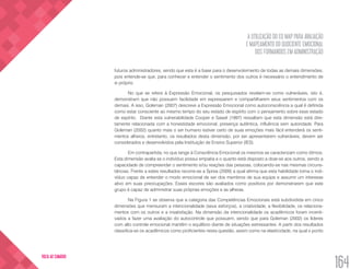 A UTILIZAÇÃO DO EQ MAP PARA AVALIAÇÃO
E MAPEAMENTO DO QUOCIENTE EMOCIONAL
DOS FORMANDOS EM ADMINISTRAÇÃO
164
VOLTA AO SUMÁRIO
futuros administradores, sendo que esta é a base para o desenvolvimento de todas as demais dimensões,
pois entende-se que, para conhecer e entender o sentimento dos outros é necessário o entendimento de
si próprio.
No que se refere à Expressão Emocional, os pesquisados revelam-se como vulneráveis, isto é,
demonstram que não possuem facilidade em expressarem e compartilharem seus sentimentos com os
demais. A isso, Goleman (2007) descreve a Expressão Emocional como autoconsciência a qual é definida
como estar consciente ao mesmo tempo do seu estado de espírito com o pensamento sobre esse estado
de espírito. Diante esta vulnerabilidade Cooper e Sawaf (1997) ressaltam que esta dimensão está dire-
tamente relacionada com a honestidade emocional, presença autêntica, influência sem autoridade. Para
Goleman (2002) quanto mais o ser humano estiver certo de suas emoções mais fácil entenderá os senti-
mentos alheios, entretanto, os resultados desta dimensão, por ser apresentarem vulneráveis, devem ser
considerados e desenvolvidos pela Instituição de Ensino Superior (IES).
Em contrapartida, no que tange à Consciência Emocional os mesmos se caracterizam como ótimos.
Esta dimensão avalia se o indivíduo possui empatia e o quanto está disposto a doar-se aos outros, sendo a
capacidade de compreender o sentimento e/ou reações das pessoas, colocando-se nas mesmas circuns-
tâncias. Frente a estes resultados recorre-se a Sprea (2009) a qual afirma que esta habilidade torna o indi-
víduo capaz de entender o modo emocional de ser dos membros de sua equipe e assumir um interesse
ativo em suas preocupações. Esses escores são avaliados como positivos por demonstrarem que este
grupo é capaz de administrar suas próprias emoções e as alheias.
Na Figura 1 se observa que a categoria das Competências Emocionais está subdividida em cinco
dimensões que mensuram a intencionalidade (seus esforços), a criatividade, a flexibilidade, os relaciona-
mentos com os outros e a insatisfação. Na dimensão da intencionalidade os acadêmicos foram incenti-
vados a fazer uma avaliação do autocontrole que possuem, sendo que para Goleman (2002) os líderes
com alto controle emocional mantêm o equilíbrio diante de situações estressantes. A partir dos resultados
classifica-se os acadêmicos como proficientes nesta questão, assim como na elasticidade, na qual o ponto
 