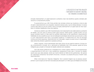 A UTILIZAÇÃO DO EQ MAP PARA AVALIAÇÃO
E MAPEAMENTO DO QUOCIENTE EMOCIONAL
DOS FORMANDOS EM ADMINISTRAÇÃO
170
VOLTA AO SUMÁRIO
emoções desempenham um papel essencial no ambiente a favor dos benefícios quando orientado pelo
raciocínio e comportamento proativo.
É possível afirmar que o QE é fonte primária das camadas centrais que impulsiona a vida de cada
um para o desenvolvimento e as conquistas, inspirando avanços para o que se deseja alcançar; é a busca
contínua pela saída da zona de conforto onde as emoções desempenham um papel cada vez mais impor-
tante no cotidiano trabalhando a favor dos objetivos.
Conclui-se, portanto, que o QE é importante para o bom desempenho dos colaboradores no ambiente
de trabalho, pois sem essa os mesmos podem gerar prejuízos. Neste sentido, a gestão da IES e de sua
equipe necessita manter um olhar atento às questões relacionadas ao QE capacitando e desenvolvendo
habilidades de seus acadêmicos por meio da realização de atividades educacionais que promovam a união
e o bom relacionamento entre toda a comunidade acadêmica. O fortalecimento por meio da educação
contínua promoverá segurança, desenvolvimento da criatividade, criação do senso comum e responsabili-
dade dando-lhes eficácia e garantindo resultados profícuos.
Diante o exposto, o futuro administrador deve estar cônscio de seu papel de valorizar o humano em
seu comportamento e emoção, isto é, valorizando as habilidades inter e intra pessoais, agindo de forma
inteligente para competir no mercado de trabalho obtendo bons resultados.
Com este estudo evidenciou-se a importância de o ensino superior voltar-se ao acompanhamento
e desenvolvimento do QE junto a seus acadêmicos, preparando-os tanto para o mercado de trabalho
quanto para suas vidas pessoais, sendo que mesmo estando em falta de bons profissionais, não apenas
por capacitação profissional, mas também emocional, o mercado e as próprias IES pouco investem neste
desenvolvimento.
Afinal, numa época de ‘máquinas inteligentes’ não é possível imaginar que as pessoas possam
produzir o que se espera se não forem educadas para alcançarem um melhor grau de Inteligência Emocional
 