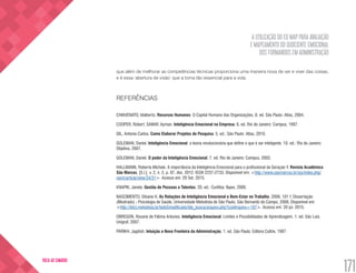 A UTILIZAÇÃO DO EQ MAP PARA AVALIAÇÃO
E MAPEAMENTO DO QUOCIENTE EMOCIONAL
DOS FORMANDOS EM ADMINISTRAÇÃO
171
VOLTA AO SUMÁRIO
que além de melhorar as competências técnicas proporciona uma maneira nova de ver e viver das coisas,
e é essa ‘abertura de visão’ que a torna tão essencial para a vida.
REFERÊNCIAS
CHIAVENATO, Idalberto. Recursos Humanos: O Capital Humano das Organizações. 8. ed. São Paulo: Atlas, 2004.
COOPER, Robert; SAWAF, Ayman. Inteligência Emocional na Empresa. 6. ed. Rio de Janeiro: Campus, 1997.
GIL, Antonio Carlos. Como Elaborar Projetos de Pesquisa. 5. ed.: São Paulo: Atlas, 2010.
GOLEMAN, Daniel. Inteligência Emocional: a teoria revolucionária que define o que é ser inteligente. 10. ed.: Rio de Janeiro:
Objetiva, 2007.
GOLEMAN, Daniel. O poder da Inteligência Emocional. 7. ed. Rio de Janeiro: Campus, 2002.
HALLMANN, Roberta Michele. A importância da Inteligência Emocional para o profissional da Geração Y. Revista Acadêmica
São Marcos, [S.l.], v. 2, n. 2, p. 87, dez. 2012. ISSN 2237-2733. Disponível em: <http://www.saomarcos.br/ojs/index.php/
rasm/article/view/34/31>. Acesso em: 29 Set. 2015.
KNAPIK, Janete. Gestão de Pessoas e Talentos. 20. ed.: Curitiba: Ibpex, 2006.
NASCIMENTO, Silvana H. As Relações de Inteligência Emocional e Bem-Estar no Trabalho. 2006. 101 f. Dissertação
(Mestrado) - Psicologia de Saúde, Universidade Metodista de São Paulo, São Bernardo do Campo, 2006. Disponível em:
<http://ibict.metodista.br/tedeSimplificado/tde_busca/arquivo.php?codArquivo=107>. Acesso em: 20 jul. 2015.
OBREGON, Rosane de Fátima Antunes. Inteligência Emocional: Limites e Possibilidades de Aprendizagem. 1. ed. São Luis:
Unigraf, 2007.
PARIKH, Jagdish. Intuição a Nova Fronteira da Administração. 1. ed. São Paulo: Editora Cultrix, 1997.
 