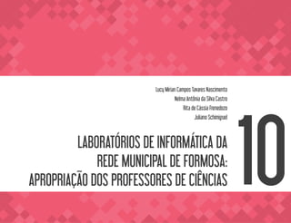 LABORATÓRIOS DE INFORMÁTICA DA
REDE MUNICIPAL DE FORMOSA:
APROPRIAÇÃO DOS PROFESSORES DE CIÊNCIAS
Lucy Mirian Campos Tavares Nascimento
Nelma Antônia da Silva Castro
Rita de Cássia Frenedozo
Juliano Schimiguel
10
 