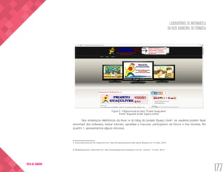 LABORATÓRIOS DE INFORMÁTICA
DA REDE MUNICIPAL DE FORMOSA
177
VOLTA AO SUMÁRIO
Figura 1 - Página inicial do blog “Projeto Guaçulivre”.
Fonte: Nogueira (s/dat, página online).
Nos endereços eletrônicos do linux1
e do blog do projeto Guaçu Livre2
, os usuários podem fazer
download dos softwares, baixar tutoriais, apostilas e manuais, participarem de fóruns e tirar dúvidas. No
quadro 1, apresentamos alguns recursos.
1. Linux Educacional 5.0, disponível em: http://linuxeducacional.c3sl.ufpr.br Acesso em 13 maio. 2015.
2. BlogGuaçuLivre, disponível em: http://projetoguaculivre.blogspot.com.br/ Acesso: 13 maio. 2015.
 
