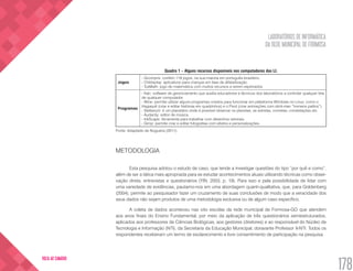 LABORATÓRIOS DE INFORMÁTICA
DA REDE MUNICIPAL DE FORMOSA
178
VOLTA AO SUMÁRIO
Quadro 1 – Alguns recursos disponíveis nos computadores dos LI.
Jogos
- Gcompris: contém 119 jogos, na sua maioria em português-brasileiro.
- Childsplay: aplicativos para crianças em fase de alfabetização.
- TuxMath: jogo de matemática com muitos recursos a serem explorados.
Programas
- Italc: software de gerenciamento que auxilia educadores e técnicos dos laboratórios a controlar qualquer tela
de qualquer computador.
- Wine: permite utilizar alguns programas criados para funcionar em plataforma Windows no Linux, como o
Hagaquê (criar e editar histórias em quadrinhos) e o Pivot (criar animações com stick-man “homens palitos”).
- Stellarium: é um planetário onde é possível observar os planetas, as estrelas, cometas, constelações etc.
- Audacity: editor de música.
- InkScape: ferramenta para trabalhar com desenhos vetoriais.
- Gimp: permite criar e editar fotografias com efeitos e personalizações.
Fonte: Adaptado de Nogueira (2011).
METODOLOGIA
Esta pesquisa adotou o estudo de caso, que tende a investigar questões do tipo “por quê e como”,
além de ser a tática mais apropriada para se estudar acontecimentos atuais utilizando técnicas como obser-
vação direta, entrevistas e questionários (YIN, 2003, p. 19). Para isso e pela possibilidade de lidar com
uma variedade de evidências, pautamo-nos em uma abordagem quanti-qualitativa, que, para Goldenberg
(2004), permite ao pesquisador fazer um cruzamento de suas conclusões de modo que a veracidade dos
seus dados não sejam produtos de uma metodologia exclusiva ou de algum caso específico.
A coleta de dados aconteceu nas oito escolas da rede municipal de Formosa-GO que atendem
aos anos finais do Ensino Fundamental, por meio da aplicação de três questionários semiestruturados,
aplicados aos professores de Ciências Biológicas, aos gestores (diretores) e ao responsável do Núcleo de
Tecnologia e Informação (NTI), da Secretaria da Educação Municipal, doravante Professor X-NTI. Todos os
respondentes receberam um termo de esclarecimento e livre consentimento de participação na pesquisa.
 
