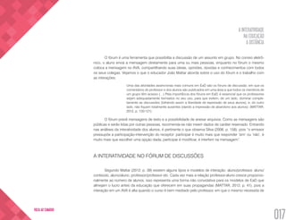 A INTERATIVIDADE
NA EDUCAÇÃO
A DISTÂNCIA
017
VOLTA AO SUMÁRIO
O fórum é uma ferramenta que possibilita a discussão de um assunto em grupo. No correio eletrô-
nico, o aluno envia a mensagem diretamente para uma ou mais pessoas, enquanto no fórum o mesmo
coloca a mensagem no AVA, compartilhando suas ideias, opiniões, dúvidas e conhecimentos com todos
os seus colegas. Vejamos o que o educador João Mattar aborda sobre o uso do fórum e o trabalho com
as interações:
Uma das atividades assíncronas mais comuns em EaD são os fóruns de discussão, em que os
comentários do professor e dos alunos são publicados em uma área a que todos os membros de
um grupo têm acesso (…) Pela importância dos fóruns em EaD, é essencial que os professores
sejam adequadamente formados no seu uso, para que evitem, de um lado, dominar comple-
tamente as discussões (tolhendo assim a liberdade de expressão de seus alunos), e, do outro
lado, não fiquem totalmente ausentes (dando a impressão de abandono aos alunos). (MATTAR,
2012, p. 120-121)
O fórum prevê mensagens de texto e a possibilidade de anexar arquivos. Como as mensagens são
públicas e serão lidas por outras pessoas, recomenda-se não inserir dados de caráter reservado. Entrando
nas análises da interatividade dos alunos, é pertinente o que observa Silva (2006, p. 158), pois “o emissor
pressupõe a participação-intervenção do receptor: participar é muito mais que responder ‘sim’ ou ‘não’, é
muito mais que escolher uma opção dada; participar é modificar, é interferir na mensagem”.
A INTERATIVIDADE NO FÓRUM DE DISCUSSÕES
Segundo Mattar (2012, p. 39) existem alguns tipos e modelos de interação: aluno/professor, aluno/
conteúdo, aluno/aluno, professor/professor etc. Cada vez mais a relação professor-aluno cresce proporcio-
nalmente ao número de alunos, isso representa uma forma não convidativa para os modelos de EaD que
almejam o lucro antes da educação que oferecem em suas propagandas (MATTAR, 2012, p. 41), pois a
interação em um AVA é alta quando o curso é bem mediado pelo professor, em que o mesmo necessita de
 