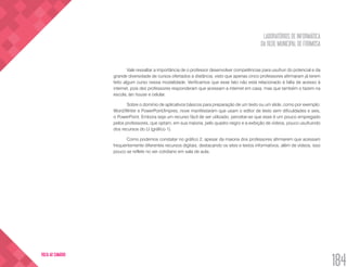 LABORATÓRIOS DE INFORMÁTICA
DA REDE MUNICIPAL DE FORMOSA
184
VOLTA AO SUMÁRIO
Vale ressaltar a importância de o professor desenvolver competências para usufruir do potencial e da
grande diversidade de cursos ofertados a distância, visto que apenas cinco professores afirmaram já terem
feito algum curso nessa modalidade. Verificamos que esse fato não está relacionado à falta de acesso à
internet, pois dez professores responderam que acessam a internet em casa, mas que também o fazem na
escola, lan house e celular.
Sobre o domínio de aplicativos básicos para preparação de um texto ou um slide, como por exemplo:
Word/Writer e PowerPoint/Impres, nove manifestaram que usam o editor de texto sem dificuldades e seis,
o PowerPoint. Embora seja um recurso fácil de ser utilizado, percebe-se que esse é um pouco empregado
pelos professores, que optam, em sua maioria, pelo quadro negro e a exibição de vídeos, pouco usufruindo
dos recursos do LI (gráfico 1).
Como podemos constatar no gráfico 2, apesar da maioria dos professores afirmarem que acessam
frequentemente diferentes recursos digitais, destacando os sites e textos informativos, além de vídeos, isso
pouco se reflete no ser cotidiano em sala de aula.
 