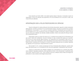 LABORATÓRIOS DE INFORMÁTICA
DA REDE MUNICIPAL DE FORMOSA
186
VOLTA AO SUMÁRIO
Como descrito por Kenski (2007), não adianta apenas adquirir máquinas, é necessário investir em
capacitação e trocas com pessoas mais experientes a fim de se familiarizar com os recursos e, então, criar
novas formas de utilizá-las.
APROPRIAÇÃO DOS LI PELOS PROFESSORES DE CIÊNCIAS
Quanto à utilização do LI pelos professores das escolas pesquisadas, segundo os dados declarados
pelos gestores, somente na escola 01 há uso semanal desse espaço, enquanto na escola 04 isso acontece
mensalmente e, nas escolas 3, 7 e 8, o uso do LI acontece raramente. Considerando que as escolas 02 e
06 não dispõem de LI e que a escola 05 só teve sua instalação completa recentemente, podemos afirmar
que os LI são pouco utilizados nas referidas unidades escolares, mesmo nas escolas 03 e 08 que contam
com profissional de apoio.
Perguntados quanto ao acesso dos alunos ao LI, os gestores das escolas 03, 04 e 08 disseram que
isso ocorre, mesmo em contraturnos, mas sem monitores, ou seja, os alunos têm acesso ao LI sozinhos.
Esse tipo de uso pode acarretar alguns prejuízos, uso inadequado dos computadores, falta de foco nas
pesquisas, visitas a sites indesejados e mesmo dificuldades de encontrar fontes de informações confiáveis.
Nesse sentido, a presença de um professor ou monitor é de grande valia para que os LI possam realmente
ser utilizados a fim de promover o desenvolvimento do aluno.
Nas escolas 01 e 07, o acesso acontecesse de forma monitorada pelos professores, quando estes
levam seus alunos para o LI e, as escolas 02 e 06, como já foi explicitado, os laboratórios não funcionam.
Quanto ao conhecimento dos softwares instalados nos computadores do LI, somente dois profes-
sores souberam responder à pergunta, sendo apontado por eles o Linux educacional. A justificativa para
esse quadro, segundo PX-NTI, é que: “Esses softwares são pouco utilizados devido à falta de formação dos
professores no que se refere às tecnologias educacionais”.
 