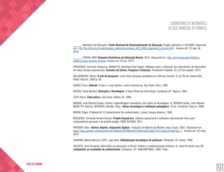 LABORATÓRIOS DE INFORMÁTICA
DA REDE MUNICIPAL DE FORMOSA
191
VOLTA AO SUMÁRIO
______. Ministério da Educação. Fundo Nacional de Desenvolvimento da Educação. Pregão eletrônico nº 83/2008. Disponível
em:<ftp://ftp.fnde.gov.br/web/pregoes_eletronicos/pregao_n83_2008_julgamento_recurso.pdf>. Acesso em: 23 ago. de
2015.
______. PORTAL INEP, Sinopses Estatísticas da Educação Básica. 2014. Disponível em: http://portal.inep.gov.br/basica-
censo-escolar-sinopse-sinopse. Acesso em: 24 jun. 2015.
FREDERICO, Fernando Temporini; GIANOTTO, Dulcinéia Ester Pagani. Reflexão sobre a utilização dos laboratórios de informática
em duas escolas paranaenses. Encontro de Ensino, Pesquisa e Extensão. Presidente Prudente, 22 a 25 de outubro, 2012.
GOLDENBERG, Mirian. A arte de pesquisar: como fazer pesquisa qualitativa em Ciências Sociais. 8. ed. Rio de Janeiro/São
Paulo: Record., 2004.p. 62.
GUIZZO, Érico. Internet: O que é, o que oferece, como conectar-se. São Paulo: Ática, 1999.
KENSKI, Vânia Moreira. Educação e Tecnologias: O Novo Ritmo da Informação. Campinas-SP: Papirus, 2007.
LÈVY, Pierre. Cibercultura. São Paulo: Editora 34, 1999.
MORAN, José Manuel Costas. Ensino e aprendizagem inovadores com apoio de tecnologias. In, MORAN Costas, José Manuel;
MASETTO, Marcos; BEHRENS, Marilda. (Org.). Novas tecnologias e mediação pedagógica. 10 ed. Campinas: Papirus, 2006.
MORIN, Edgar. O Método III: O Conhecimento do conhecimento. Lisboa: Europa América, 1986.
NOGUEIRA, Fernando Amado Gomes. Projeto GuaçuLivre. Sistema operacional e softwares educacionais livres para
computadores pessoais e do proinfo pregão: FNDE 83/2008. 2011.
PRENSKY. Marc. Nativos Digitais, Imigrantes Digitais. Tradução de Roberta de Moraes Jesus Souza. 2001. Disponível em:
https://docs.google.com/document/d/1XXFbstvPZIT6Bibw03JSsMmdDknwjNcTYm7j1a0noxY/edit?pli=1. Acesso em: 22 maio.
2015.
SAMPAIO, Mariza Narcizo; LEITE, Lígia Silva. Alfabetização tecnológica do professor. Petrópolis, RJ: Vozes, 1999.
VALENTE, José Armando. Informática na educação no Brasil: Análise e contextualização histórica. In, José Armando (org.) O
computador na sociedade do conhecimento. Campinas, SP: UNICAMP/NIED, 1999. 156p.
 