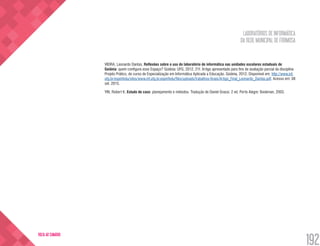 LABORATÓRIOS DE INFORMÁTICA
DA REDE MUNICIPAL DE FORMOSA
192
VOLTA AO SUMÁRIO
VIEIRA, Leonardo Dantas. Reflexões sobre o uso do laboratório de informática nas unidades escolares estaduais de
Goiânia: quem configura esse Espaço? Goiânia: UFG, 2012. 21f. Artigo apresentado para fins de avaliação parcial da disciplina
Projeto Prático, do curso de Especialização em Informática Aplicada a Educação. Goiânia, 2012. Disponível em: http://www.inf.
ufg.br/espinfedu/sites/www.inf.ufg.br.espinfedu/files/uploads/trabalhos-finais/Artigo_Final_Leonardo_Dantas.pdf. Acesso em: 08
set. 2015.
YIN, Robert K. Estudo de caso: planejamento e métodos. Tradução de Daniel Grassi. 2 ed. Porto Alegre: Bookman, 2003.
 