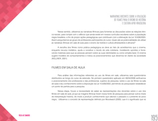 NARRATIVAS DOCENTES SOBRE A UTILIZAÇÃO
DE FILMES PARA O ENSINO DE HISTÓRIA
E CULTURA AFRO-BRASILEIRA
195
VOLTA AO SUMÁRIO
Nesse sentido, utilizamos as narrativas fílmicas para fomentar as discussões sobre as relações étni-
co-raciais, para romper com o silêncio que ainda existe em nossos currículos escolares sobre a população
negra brasileira, a fim de propor ações pedagógicas que contribuam com a efetivação da Lei 10.639/2003.
Assim perguntamos ao grupo de professores participantes do curso: Quais são as potencialidades de utilizar
as narrativas fílmicas em sala de aula para o ensino da história e cultura afrobrasileira e africana?
A escolha dos filmes como prática pedagógica se deve ao fato de acreditarmos que o cinema,
enquanto recurso midiático, ajuda a constituir o tecido da vida cotidiana, modelando opiniões e forne-
cendo materiais para que as pessoas pensem sobre as suas identidades ou como simples lazer. O cinema
sugere modelos de comportamentos e indica os posicionamentos que devemos ter diante da sociedade
(KELLNER, 2001).
FILMES EM SALA DE AULA
Para análise das informações referentes ao uso de filmes em sala, utilizamos sete questionários
distribuídos ao longo do curso de extensão. No primeiro questionário aplicado em 08/04/2008 verificamos
o posicionamento dos professores e das professoras, sujeitos da pesquisa, sobre o uso de filmes na sala
de aula e seu conhecimento sobre a disposição da Lei 10.639/2003, permitindo ao pesquisador estabelecer
um ponto de partida para a pesquisa.
Nessa etapa, houve a necessidade de saber as representações dos docentes sobre o uso dos
filmes em sala de aula, já que as imagens fílmicas foram nossa fonte de pesquisa para pensar outros níveis
de interpretação história, de modo a produzir conhecimento que valorize o passado e o presente do povo
negro. Utilizamos o conceito de representação definido por Woodward (2000), que é o significado que os
 