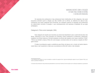 NARRATIVAS DOCENTES SOBRE A UTILIZAÇÃO
DE FILMES PARA O ENSINO DE HISTÓRIA
E CULTURA AFRO-BRASILEIRA
197
VOLTA AO SUMÁRIO
As respostas dos professores e das professoras foram distribuídas em três categorias, das quais
buscamos entender qual é a relação que eles mantêm com os filmes, ao utilizá-los em sala de aula.
Lembramos que essas categorias são provisórias, por retratarem apenas as respostas dos professores
em determinado momento e situação, o que necessariamente não expressa à totalidade de sua ação
pedagógica.
Categoria A: Filme como ilustração (18%)
Esta categoria diz respeito aos docentes que ainda não despertaram para o potencial educativo dos
filmes, utilizando-os como mera ilustração de conteúdos. Esses professores e professoras, geralmente,
trabalham com filmes históricos. Os fatos retratados nos filmes são tratados como reais e verídicos. P.10(f)2
:
“Filmes que retratem a época, filmes de curta duração, conversar antes com os alunos a respeito do filme”
(grifo nosso)3
.
O relato da professora sugere a preferência para filmes de época com o intuito de ilustrar determi-
nados fatos e sem questionar a visão que os produtores do filme têm sobre o fato retratado.
2. As referências aos sujeitos no corpo do trabalho se impõem da seguinte forma: sigla de identificação seguido do sexo. Exemplo P10(f), indi-
cando a professora intitulada 10.
3. Os textos dos professores e das professoras participantes do curso foram mantidos na forma original, sem mudanças ortográficas ou gramaticais
 