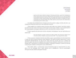 A INTERATIVIDADE
NA EDUCAÇÃO
A DISTÂNCIA
019
VOLTA AO SUMÁRIO
aquilo que lhes parece diferente, intrigante. A disciplina de Ciências, quando bem trabalhada na
escola, ajuda os alunos a encontrar respostas para muitas questões e faz com que eles estejam
em permanente exercício de raciocínio. Com a tecnologia mais presente na vida das pessoas, ter
conhecimento científico também significa estar preparado para analisar as questões da contem-
poraneidade e se posicionar frente a elas. Desta maneira a aula fica muito mais interessante e
produtiva (Sic) (Aluno A, 2013, online).
Ao analisar mais detalhadamente a interação acima, fica evidente o plágio cometido pelo aluno, que
simplesmente selecionou partes de um texto disponível na internet.
Cabe ressaltar que a citação de textos de terceiros não é algo a ser criticado, muito pelo contrário,
pois demonstra que o aluno foi em busca de informação e trouxe-a para o debate. O que é questionável é o
fato da apropriação da produção intelectual de outrem, sem prestar-lhe os devidos créditos.
O aluno seguinte tenta demonstrar domínio de práticas metodológicas, mas sem aprofundar-se ou
referenciá-la:
Você está aplicando na prática o enfoque do conflito cognitivo. Isso faz pensar e adquirir novos
conceitos da ciência. Parabéns por ser provocadora! Até ... (Sic). (Aluno B, 2013, online).
O tutor, enquanto moderador estimula a discussão e sugere o aprofundamento do tema, expandindo
a noção de Ciência enquanto elemento social integrador, não apenas enquanto experimentos a serem
reproduzidos laboratorialmente, em sala de aula, muitas vezes sem vínculos reais com o cotidiano dos
discentes, apesar dos discursos engajados dos cursantes aqui analisados. Neste ponto, de acordo com
Kearsley (2011), identificamos os indicadores de feedback, moderação e facilitação, no sentido de estimular
os alunos para o debate e construção de novos conhecimentos.
Para Valente (2015), o professor-tutor exerce fundamental papel no desenvolvimento da disci-
plina e em sua orientação, pois é deste exercício que é estabelecido o ciclo de aprendizagem
descrição-execução-reflexão-depuração-descrição.
 