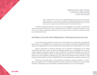 NARRATIVAS DOCENTES SOBRE A UTILIZAÇÃO
DE FILMES PARA O ENSINO DE HISTÓRIA
E CULTURA AFRO-BRASILEIRA
199
VOLTA AO SUMÁRIO
P.15(f) - Geralmente levo o filme a fim de despertar alguma coisa em meus alunos (comporta-
mento, preconceito...) e nem sempre tem haver com a disciplina (geografia) e sim com as neces-
sidades latentes em nossos alunos que são inúmeras e pode sonhar que existe uma luz no fim do
túnel ou que eu consiga tocar ou acrescentar algo em suas vidas (grifo nosso).
O relato da professora apresenta o filme como recurso pedagógico que vai além da simples ilus-
tração dos períodos históricos e/ou como complemento ao livro didático. A professora reconhece o filme
como recurso capaz de despertar sentimentos, com isso, fazer com que os alunos e as alunas assumam
um posicionamento social.
HISTÓRIA E CULTURA AFRO-BRASILEIRA E AFRICANA EM SALA DE AULA
Outro ponto de nossa pesquisa foi saber quais as informações que os professores e as professoras
tinham sobre a Lei 10.639/2003, por isso perguntamos: Você conhece a Lei Federal 10.639/2003 CNE que
determina a obrigatoriedade do Ensino de História e Cultura Afro-Brasileira na Educação Básica? ( ) Sim ( ) Não.
Todos os professores e professoras afirmaram que já conheciam as disposições da Lei Federal
10.639/ 2003. Esse fato, a nosso ver, deve-se às polêmicas geradas com a promulgação da Lei para as
escolas brasileiras. Infelizmente, apesar de todas as polêmicas e os debates acalorados sobre ensino da
história e cultura afro-brasileira e africana na educação básica, verificamos com o grupo de docentes desta
pesquisa que não há garantia da efetivação da Lei em sala de aula. Perguntamos aos professores: Caso
conheça as disposições da Lei Federal 10.639/2003 CNE, você já trabalhou seus conteúdos na sala de aula?
Obtivemos os seguintes dados: dos 22 professores e professoras, sujeitos da pesquisa, 11 respon-
deram que trabalham com as temáticas referentes ao ensino de história afro-brasileira em sua sala de aula,
enquanto 10 responderam que não trabalham as temáticas referentes a Lei e um não respondeu.
 
