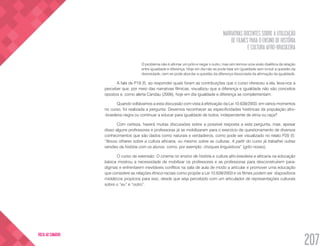 NARRATIVAS DOCENTES SOBRE A UTILIZAÇÃO
DE FILMES PARA O ENSINO DE HISTÓRIA
E CULTURA AFRO-BRASILEIRA
207
VOLTA AO SUMÁRIO
O problema não é afirmar um pólo e negar o outro, mas sim termos uma visão dialética da relação
entre igualdade e diferença. Hoje em dia não se pode falar em igualdade sem incluir a questão da
diversidade, nem se pode abordar a questão da diferença dissociada da afirmação da igualdade.
A fala de P19 (f), ao responder quais foram as contribuições que o curso ofereceu a ela, leva-nos a
perceber que, por meio das narrativas fílmicas, visualizou que a diferença e igualdade não são conceitos
opostos e, como alerta Candau (2006), hoje em dia igualdade e diferença se complementam.
Quando voltávamos a esta discussão com vista à efetivação da Lei 10.639/2003, em vários momentos
no curso, foi realizada a pergunta: Devemos reconhecer as especificidades históricas da população afro-
-brasileira negra ou continuar a educar para igualdade de todos, independente de etnia ou raça?
Com certeza, haverá muitas discussões sobre a possível resposta a esta pergunta, mas, apesar
disso alguns professores e professoras já se mobilizaram para o exercício de questionamento de diversos
conhecimentos que são dados como naturais e verdadeiros, como pode ser visualizado no relato P20 (f):
“Novos olhares sobre a cultura africana, ou mesmo sobre as culturas. A partir do curso já trabalhei outras
versões da história com os alunos, como, por exemplo: choques linguísticos” (grifo nosso).
O curso de extensão: O cinema no ensino de história e cultura afro-brasileira e africana na educação
básica mostrou a necessidade de mobilizar os professores e as professoras para desconstruírem para-
digmas e enfrentarem inevitáveis conflitos na sala de aula de modo a articular e promover uma educação
que considere as relações étnico-raciais como propõe a Lei 10.639/2003 e os filmes podem ser dispositivos
midiáticos propícios para isso, desde que seja percebido com um articulador de representações culturais
sobre o “eu” e “outro”.
 