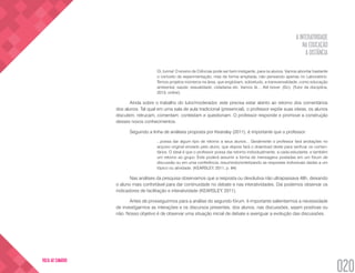 A INTERATIVIDADE
NA EDUCAÇÃO
A DISTÂNCIA
020
VOLTA AO SUMÁRIO
Oi, turma! O ensino de Ciências pode ser bem instigante, para os alunos. Vamos abordar bastante
o conceito de experimentação, mas de forma ampliada, não pensando apenas no Laboratório.
Temos projetos inúmeros na área, que englobam, sobretudo, a transversalidade, como educação
ambiental, saúde, sexualidade, cidadania etc. Vamos lá.... Até breve. (Sic). (Tutor da disciplina,
2013, online).
Ainda sobre o trabalho do tutor/moderador, este precisa estar atento ao retorno dos comentários
dos alunos. Tal qual em uma sala de aula tradicional (presencial), o professor expõe suas ideias, os alunos
discutem, retrucam, comentam, contestam e questionam. O professor responde e promove a construção
desses novos conhecimentos.
Seguindo a linha de análises proposta por Kearsley (2011), é importante que o professor:
...possa dar algum tipo de retorno a seus alunos... Geralmente o professor fará anotações no
arquivo original enviado pelo aluno, que depois fará o download deste para verificar os comen-
tários. O ideal é que o professor possa dar retorno individualmente, a cada estudante, e também
um retorno ao grupo. Este poderá assumir a forma de mensagens postadas em um fórum de
discussão ou em uma conferência, resumindo/sintetizando as respostas individuais dadas a um
tópico ou atividade. (KEARSLEY, 2011, p. 84)
Nas análises da pesquisa observamos que a resposta ou devolutiva não ultrapassava 48h, deixando
o aluno mais confortável para dar continuidade no debate e nas interatividades. Daí podemos observar os
indicadores de facilitação e interatividade (KEARSLEY, 2011).
Antes de prosseguirmos para a análise do segundo fórum, é importante salientarmos a necessidade
de investigarmos as interações e os discursos presentes, dos alunos, nas discussões, sejam positivas ou
não. Nosso objetivo é de observar uma situação inicial de debate e averiguar a evolução das discussões.
 
