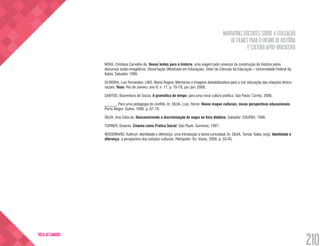 NARRATIVAS DOCENTES SOBRE A UTILIZAÇÃO
DE FILMES PARA O ENSINO DE HISTÓRIA
E CULTURA AFRO-BRASILEIRA
210
VOLTA AO SUMÁRIO
NOVA, Cristiane Carvalho da. Novas lentes para a história: uma viagem pelo universo da construção da história pelos
discursos áudio-imagéticos. Dissertação (Mestrado em Educação), Setor de Ciências da Educação – Universidade Federal da
Bahia. Salvador, 1999.
OLIVEIRA, Luiz Fernandes; LINS, Maria Regina. Memórias e imagens destabilizadora para a (re) educação das relações étnico-
raciais. Teias: Rio de Janeiro, ano 9, n. 17, p. 70-78, jan./jun. 2008.
SANTOS, Boaventura de Souza. A gramática do tempo: para uma nova cultura política. São Paulo: Cortez, 2006.
______. Para uma pedagogia do conflito. In: SILVA, Luis. Heron. Novos mapas culturais, novas perspectivas educacionais.
Porto Alegre: Sulina, 1996. p. 67-78.
SILVA, Ana Célia da. Desconstruindo a discriminação do negro no livro didático. Salvador: EDUFBA, 1998.
TURNER, Graeme. Cinema como Prática Social. São Paulo: Summus, 1997.
WOODWARD, Kathryn. Identidade e diferença: uma introdução a teoria conceitual. In: SILVA, Tomaz Tadeu (org). Identidade e
diferença: a perspectiva dos estudos culturais. Petrópolis- RJ: Vozes, 2000. p. 33-45.
 