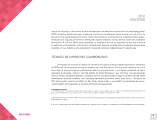 JOGO DE
CONTAR HISTÓRIAS
213
VOLTA AO SUMÁRIO
criação de narrativas colaborativas a partir da adaptação dos elementos da mecânica do role-playing game4
(RPG) Violentina. Na terceira parte, relatamos o processo de aplicação dessa técnica com um grupo de
alunos de uma escola estadual de ensino médio, destacando os pontos positivos e negativos dessa experi-
ência para, em seguida, apresentar as alterações e ajustes realizados sobre a técnica a partir dos resultados
alcançados. A quarta e última parte apresenta os resultados obtidos na segunda vez em que a técnica
foi aplicada, encaminhando o fechamento do texto com algumas considerações resultantes dessas duas
ocasiões em que testamos uma proposta de criação de narrativas colaborativas em sala de aula.
TÉCNICAS DE NARRATIVAS COLABORATIVAS
O emprego de técnicas de criação de narrativas em sala de aula que utilizam princípios e elementos
de RPGs não constitui prática recente em território nacional. Por volta do final dos anos noventa e início dos
anos dois mil, surgiram diversas publicações e eventos que abordavam o uso dessa modalidade de jogos
aplicados à educação. Desde o seminal estudo de Sônia Rodrigues5
, que promovia uma aproximação
entre os RPGs e os gêneros literários, iniciativas sobre o uso desse estilo de jogo no contexto escolar foram
debatidas em diversos contextos, com destaque para eventos pioneiros nessa área, como o I Simpósio de
RPG e Educação6
, ocorrido em 2002, em São Paulo. Desde então, o uso de RPG em atividades de ensino-
-aprendizagem vem pautando os estudos de diversos pesquisadores.
4. Os RPGs podem ser definidos, sucintamente, como jogos nos quais os personagens, que são criados e controlados pelos participantes do
jogo, participam de histórias que evoluem sob o comando de um narrador, também chamado de “mestre”.
5. Tese de Doutorado defendida em 1997 que deu origem ao livro Roleplayng game e a pedagogia da imaginação no Brasil, publicado pela editora
Bertrand Brasil, em 2004.
6. Em 2011, transcorridos nove anos desde a realização do I Simpósio RPG e Educação, foi publicado um livro apresentando os anais do evento.
 