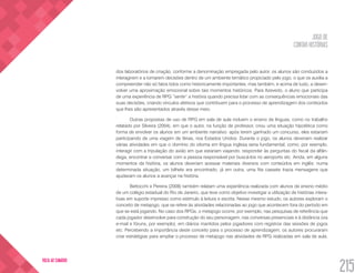 JOGO DE
CONTAR HISTÓRIAS
215
VOLTA AO SUMÁRIO
dos laboratórios de criação, conforme a denominação empregada pelo autor, os alunos são conduzidos a
interagirem e a tomarem decisões dentro de um ambiente temático propiciado pelo jogo, o que os auxilia a
compreender não só fatos tidos como historicamente importantes, mas também, e acima de tudo, a desen-
volver uma aproximação emocional sobre tais momentos históricos. Para Azevedo, o aluno que participa
de uma experiência de RPG “sente” a história quando precisa lidar com as consequências emocionais das
suas decisões, criando vínculos afetivos que contribuem para o processo de aprendizagem dos conteúdos
que lhes são apresentados através desse meio.
Outras propostas de uso de RPG em sala de aula incluem o ensino de línguas, como no trabalho
relatado por Silveira (2004), em que o autor, na função de professor, criou uma situação hipotética como
forma de envolver os alunos em um ambiente narrativo: após terem ganhado um concurso, eles estariam
participando de uma viagem de férias, nos Estados Unidos. Durante o jogo, os alunos deveriam realizar
várias atividades em que o domínio do idioma em língua inglesa seria fundamental, como, por exemplo,
interagir com a tripulação do avião em que estariam viajando, responder às perguntas do fiscal da alfân-
dega, encontrar e conversar com a pessoa responsável por buscá-los no aeroporto etc. Ainda, em alguns
momentos da história, os alunos deveriam acessar materiais diversos com conteúdos em inglês: numa
determinada situação, um bilhete era encontrado, já em outra, uma fita cassete trazia mensagens que
ajudavam os alunos a avançar na história.
Bettocchi e Pereira (2008) também relatam uma experiência realizada com alunos de ensino médio
de um colégio estadual do Rio de Janeiro, que teve como objetivo investigar a utilização de histórias intera-
tivas em suporte impresso como estímulo à leitura e escrita. Nesse mesmo estudo, os autores exploram o
conceito de metajogo, que se refere às atividades relacionadas ao jogo que acontecem fora do período em
que se está jogando. No caso dos RPGs, o metajogo ocorre, por exemplo, nas pesquisas de referência que
cada jogador desenvolve para construção do seu personagem, nas conversas presenciais e à distância (via
e-mail e fóruns, por exemplo), em diários mantidos pelos jogadores com registros das sessões de jogos
etc. Percebendo a importância deste conceito para o processo de aprendizagem, os autores procuraram
criar estratégias para ampliar o processo de metajogo nas atividades de RPG realizadas em sala de aula.
 