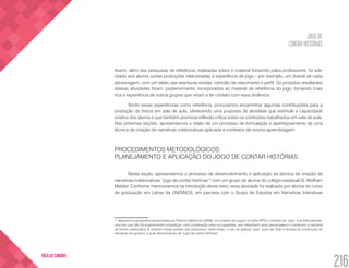 JOGO DE
CONTAR HISTÓRIAS
216
VOLTA AO SUMÁRIO
Assim, além das pesquisas de referência, realizadas sobre o material fornecido pelos professores, foi soli-
citado aos alunos outras produções relacionadas à experiência de jogo – por exemplo, um dossiê de cada
personagem, com um relato das aventuras vividas, certidão de nascimento e perfil. Os produtos resultantes
dessas atividades foram, posteriormente, incorporados ao material de referência do jogo, tornando mais
rica a experiência de outros grupos que viriam a ter contato com essa dinâmica.
Tendo essas experiências como referência, procuramos encaminhar algumas contribuições para a
produção de textos em sala de aula, oferecendo uma proposta de atividade que estimule a capacidade
criativa dos alunos e que também promova reflexão crítica sobre os conteúdos trabalhados em sala de aula.
Nas próximas seções, apresentamos o relato de um processo de formulação e aperfeiçoamento de uma
técnica de criação de narrativas colaborativas aplicada a contextos de ensino-aprendizagem.
PROCEDIMENTOS METODOLÓGICOS:
PLANEJAMENTO E APLICAÇÃO DO JOGO DE CONTAR HISTÓRIAS
Nesta seção, apresentamos o processo de desenvolvimento e aplicação da técnica de criação de
narrativas colaborativas “jogo de contar histórias”7
com um grupo de alunos do colégio estadual Dr. Wolfram
Metzler. Conforme mencionamos na introdução deste texto, essa atividade foi realizada por alunos do curso
de graduação em Letras da UNISINOS, em parceria com o Grupo de Estudos em Narrativas Interativas
7. Segundo a perspectiva apresentada por Pereira e Bettocchi (2008), no contexto dos jogos no estilo RPG o conceito de “jogo” é problematizado,
uma vez que não há propriamente competição, mas cooperação entre os jogadores, que interpretam seus personagens e constroem a narrativa
de forma colaborativa. É também nesse sentido que propomos, neste artigo, o uso da palavra “jogo” para dar título à técnica de construção de
narrativas em grupos, a qual denominamos de “jogo de contar histórias”.
 