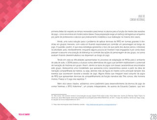 JOGO DE
CONTAR HISTÓRIAS
218
VOLTA AO SUMÁRIO
primeira delas diz respeito ao tempo necessário para treinar os alunos para a função de mestre das sessões
de jogo – cinco encontros em horário extra-classe. Essa preparação exige um esforço de logística e empenho
por parte de professores e alunos que praticamente inviabiliza a sua realização na maioria dos casos.
Ainda, uma outra solução para o problema de aplicar técnicas de RPG em turmas grandes é divi-
di-las em grupos menores, com cada um ficando responsável por controlar um personagem ao longo do
jogo. A questão, porém, é que essa estratégia apresenta o risco de que parte dos alunos perca o interesse
na atividade, pois, inevitavelmente, enquanto alguns poucos se mostram mais engajados e por conta disso
passam a assumir uma posição de liderança no controle das ações do personagem de seu grupo, os outros
acabam ficando desestimulados e se dispersam ao longo do jogo.
Tendo em vista as dificuldades apresentadas no processo de adaptação de RPGs para o ambiente
de sala de aula, o GENI passou a buscar outras alternativas de jogos que também explorassem o potencial
de narração de histórias em grupo. Assim, dentre os tipos de jogos com essas características encontrados
pelo grupo, destacamos uma modalidade que apresenta como característica operar a partir da ideia de
narração compartilhada da história, ou seja, abrindo mão da figura do mestre como principal narrador dos
eventos que acontecem durante a sessão de jogo. Alguns títulos que integram esse conjunto de jogos
de RPG que apresentam técnicas de compartilhamento da função narrativa são Três corvos, três homens
mortos; Fiasco e O jogo dos espíritos.10
Além dos casos citados, adotamos como parâmetro para desenvolvimento da técnica de jogo de
contar histórias o RPG Violentina11
, um projeto independente, de autoria de Eduardo Caetano, que tem
10. Três corvos, três homens mortos é uma tradução do jogo original Three black crows, three dead men, escrito por Brennan Taylor. Fiasco foi
escrito por Jason Morningstar, tendo sido publicado em português pela editora RetroPunk, em 2011. O jogo dos espíritos, escrito por Tiago Jungs,
foi lançado de forma independente em 2011.
11. Para mais informações sobre Violentina, acesse: <http://www.secular-games.com/tag/violentina/>.
 