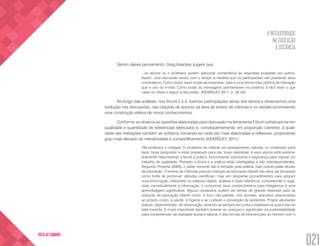A INTERATIVIDADE
NA EDUCAÇÃO
A DISTÂNCIA
021
VOLTA AO SUMÁRIO
Dentro desse pensamento, Greg Kearsley sugere que:
...os alunos ou o professor podem adicionar comentários às respostas postadas por outros.
Assim, uma discussão evolui com o tempo à medida que os participantes vão postando seus
comentários. Como todos veem todas as respostas, esta é uma forma mais pública de interação
que o uso do e-mail. Como todas as mensagens permanecem no sistema, é fácil rever o que
cada um disse e seguir a discussão. (KEARSLEY, 2011, p. 32-33).
Ao longo das análises, nos fóruns 2 e 3, tivemos participações ativas dos alunos e observamos uma
evolução nas discussões, nas citações de autores da área de ensino de ciências e no debate promovendo
uma construção efetiva de novos conhecimentos.
Conforme se observa as questões elaboradas para discussão na ferramenta Fórum sofisticam-se em
qualidade e quantidade de referenciais elencados e, consequentemente, em proporção coerente, a quali-
dade das interações também se sofistica, tornando-se cada vez mais elaboradas e reflexivas, propiciando
grau mais elevado de interatividade e compartilhamento (KEARSLEY, 2011):
Olá professor e colegas! O professor ao realizar um planejamento, estudar os conteúdos para
fazer ‘boas perguntas’ e estar preparado para dar ‘boas respostas’ à seus alunos está automa-
ticamente relacionando a teoria à prática. Encontrando autonomia e segurança para realizar um
trabalho de qualidade. Portanto a teoria e a prática estão interligadas e são interdependentes.
Segundo Pimenta (2005), o saber docente não é formado pela prática, mas nutrido pelas teorias
da educação. O ensino de Ciências para as crianças da educação infantil não deve ser encarado
como fonte de promover ‘atitudes científicas’, mas sim despertar procedimentos para adquirir
nova informação, interpretar ou elaborar dados, analisar e fazer inferência, compreender e orga-
nizar conceitualmente a informação, e comunicar seus conhecimentos para chegarmos à uma
aprendizagem significativa. Alguns conteúdos podem ser temas de grande interesse para as
crianças da educação infantil como: o foco nas plantas, nos animais, assuntos relacionados
ao próprio corpo, à saúde, à higiene e ao cuidado e prevenção de acidentes. Propor atividades
lúdicas, experimentais, de observação, levando-se sempre em conta a realidade na qual a escola
está inserida. É muito importante também ensinar as crianças o significado da sustentabilidade
para compreensão da realidade social e natural, e das formas de intervenções do homem com o
 