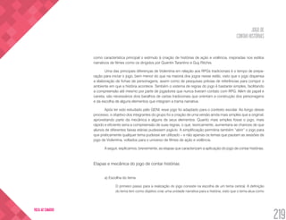 JOGO DE
CONTAR HISTÓRIAS
219
VOLTA AO SUMÁRIO
como característica principal o estímulo à criação de histórias de ação e violência, inspiradas nos estilos
narrativos de filmes como os dirigidos por Quentin Tarantino e Guy Ritchie.
Uma das principais diferenças de Violentina em relação aos RPGs tradicionais é o tempo de prepa-
ração para iniciar o jogo, bem menor do que na maioria dos jogos nesse estilo, visto que o jogo dispensa
a elaboração de fichas de personagens, assim como de pesquisas prévias de referências para compor o
ambiente em que a história acontece. Também o sistema de regras do jogo é bastante simples, facilitando
a compreensão até mesmo por parte de jogadores que nunca tiveram contato com RPG. Além de papel e
caneta, são necessários dois baralhos de cartas tradicionais que orientam a construção dos personagens
e da escolha de alguns elementos que integram a trama narrativa.
Após ter sido estudado pelo GENI, esse jogo foi adaptado para o contexto escolar. Ao longo desse
processo, o objetivo dos integrantes do grupo foi a criação de uma versão ainda mais simples que a original,
aproveitando parte da mecânica e alguns de seus elementos. Quanto mais simples fosse o jogo, mais
rápido e eficiente seria a compreensão de suas regras, o que, teoricamente, aumentaria as chances de que
alunos de diferentes faixas etárias pudessem jogá-lo. A simplificação permitiria também “abrir” o jogo para
que praticamente qualquer tema pudesse ser utilizado – e não apenas os temas que pautam as sessões de
jogo de Violentina, voltados para o universo de filmes de ação e violência.
A seguir, explicamos, brevemente, as etapas que caracterizam a aplicação do jogo de contar histórias.
Etapas e mecânica do jogo de contar histórias
a) Escolha do tema	
O primeiro passo para a realização do jogo consiste na escolha de um tema central. A definição
do tema tem como objetivo criar uma unidade narrativa para a história, visto que o tema atua como
 
