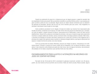 JOGO DE
CONTAR HISTÓRIAS
224
VOLTA AO SUMÁRIO
Quanto ao andamento do jogo em si, observou-se que, em alguns grupos, o papel do narrador não
era respeitado e todos procuravam dar sua opinião e escolher os acontecimentos juntos, o que acabava por
gerar tumulto e perda do foco na atividade. Alguns alunos se valiam desses momentos para se absterem
de participar da atividade, abrindo mão de sua vez como narrador para que outros, mais engajados na
atividade, exercessem essa função em seu lugar.
Outro problema percebido foi em relação à função de redator que deveria ficar responsável pela
escala de eventos, anotando-os em tópicos. Em pelo menos dois dos grupos foi observado que o narrador,
ao invés de realizar o registro através de tópicos, preocupava-se em desenvolver o texto com alto nível de
detalhamento. Dessa forma, pulava-se uma etapa do processo, visto que a função do jogo seria justamente
incentivar a criação coletiva da narrativa, sendo a escrita do texto uma etapa posterior à sessão. Além disso,
o processo de narração se tornava mais lento, levando-se em conta que a escrita é mais vagarosa que o
processo de criação oral, gerando atraso e perda do interesse de alguns alunos, que logo se aborreciam de
esperar o redator terminar de anotar uma cena narrada.
Como as turmas eram de séries diferentes, procurou-se integar os alunos, misturando-os em dife-
rentes grupos. Contudo, os alunos do ensino médio não se integraram com os alunos de sétima e oitava
séries, o que ocasionou certa inibição por parte dos mais novos, que, em alguns momentos, demonstraram
dificuldades em ter ideias e expressar suas opiniões frente aos mais velhos.
ENCAMINHAMENTOS PARA AJUSTES E ALTERAÇÕES NA MECÂNICA DO
JOGO DE CONTAR HISTÓRIAS
Na tarde do dia 19 de abril de 2012 a atividade foi aplicada novamente, também com 26 alunos,
porém, de uma mesma turma de primeiro ano do ensino médio da mesma escola. Nessa ocasião, alguns
 