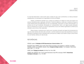 JOGO DE
CONTAR HISTÓRIAS
227
VOLTA AO SUMÁRIO
foi mais fácil desenvolver o texto escrito após a sessão do jogo, pois os elementos e os fatos já estavam
estabelecidos e só precisavam ser organizados na forma de redação.
Todavia, consideramos também que o preparo do professor em relação ao ensino das regras é de
extrema importância para a aplicação da técnica. Conforme relatamos, ainda que a mecânica do jogo de
contar histórias tenha sido elaborada com foco na simplicidade, ainda assim os alunos demonstraram, na
primeira vez em que foi aplicada, dificuldades em compreendê-la. Assim, com alguns ajustes efetuados
tanto na mecânica em si quanto no modo de apresentá-la, houve uma melhora significativa na dinâmica da
atividade, que se tornou mais organizada.
Dessa maneira, concluímos que, mesmo que o processo de ajuste nas regras de funcionamento do
jogo de contar histórias não tenha sido concluído, o caminho aberto por essas duas experiências iniciais de
aplicação da atividade fornece motivação para continuarmos a realizar novos testes e propor outras formas
de criar histórias coletivas em sala de aula.
REFERÊNCIAS
AZEVEDO, Leandro. 10 Atividades de RPG Educacional para o Ensino de História. 2007.
BETTOCCHI, Eliane; PEREIRA, Carlos. Escrita e leitura através de narrativas e livros interativos. In: COELHO, Luiz Antônio;
FARBIARZ, Jackeline Lima; FARBIARZ, Alexandre. (Org.). Os lugares do Design na leitura. 1 ed. Teresópolis.: Editora Novas
Ideias, 2008, v. 1, p. 149-196.
FREIRE, Paulo. Pedagogia da autonomia. São Paulo: Paz e Terra, 2006.
GRANDO, Anita; TAROUCO, Liane. O uso de Jogos Educacionais do tipo RPG na educação. RENOTE. Revista Novas
Tecnologias na Educação, v. 6, p. 1-10, 2008.
 