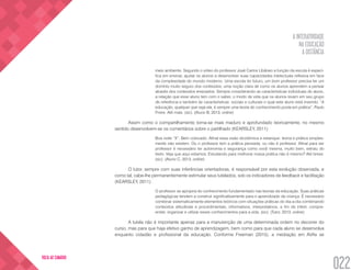 A INTERATIVIDADE
NA EDUCAÇÃO
A DISTÂNCIA
022
VOLTA AO SUMÁRIO
meio ambiente. Segundo o vídeo do professor José Carlos Libâneo a função da escola é especí-
fica em ensinar, ajudar os alunos a desenvolver suas capacidades intelectuais reflexiva em face
da complexidade do mundo moderno. Uma escola do futuro, um bom professor precisa ter um
domínio muito seguro dos conteúdos, uma noção clara de como os alunos aprendem a pensar
através dos conteúdos ensinados. Sempre considerando as características individuais do aluno,
a relação que esse aluno tem com o saber, o modo de vida que os alunos levam em seu grupo
de referência e também às características  sociais e culturais o qual este aluno está inserido. “A
educação, qualquer que seja ela, é sempre uma teoria do conhecimento posta em prática”, Paulo
Freire. Até mais. (sic). (Aluno B, 2013, online)
Assim como o compartilhamento torna-se mais maduro e aprofundado teoricamente, no mesmo
sentido desenvolvem-se os comentários sobre o partilhado (KEARSLEY, 2011):
Boa noite “X”: Bem colocado. Afinal essa visão dicotômica e estanque: teoria e prática simples-
mente não existem. Ou o professor tem a prática pensada, ou não é professor. Afinal para ser
professor é necessário ter autonomia e segurança como você mesma, muito bem, extraiu do
texto. Veja que aqui estamos. Estudando para melhorar nossa prática não é mesmo? Até breve.
(sic). (Aluno C, 2013, online)
O tutor, sempre com suas inferências orientadoras, é responsável por esta evolução observada, e
como tal, cabe-lhe permanentemente estimular seus tutelados, sob os indicadores de feedback e facilitação
(KEARSLEY, 2011):
O professor se apropria do conhecimento fundamentado nas teorias da educação. Suas práticas
pedagógicas tendem a construir significativamente para o aprendizado da criança. É necessário
combinar sistematicamente elementos teóricos com situações práticas do dia-a-dia combinando
conteúdos atitudinais e procedimentais, informativos, interpretativos, a fim de inferir, compre-
ender, organizar e utilizar esses conhecimentos para a vida. (sic). (Tutor, 2013, online)
A tutela não é importante apenas para a manutenção de uma determinada ordem no decorrer do
curso, mas para que haja efetivo ganho de aprendizagem, bem como para que cada aluno se desenvolva
enquanto cidadão e profissional da educação. Conforme Freeman (2015), a mediação em AVAs se
 
