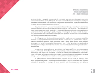 IMPORTÂNCIA DOS AMBIENTES
VIRTUAIS DE APRENDIZAGEM
PARA O ENSINO DE HISTOLOGIA
231
VOLTA AO SUMÁRIO
ambiente interativo e adequado à transmissão da informação, desenvolvimento e compartilhamento do
conhecimento. Conforme Kenski (2003, p. 21): “O homem transita culturalmente mediado pelas tecnologias
que lhe são contemporâneas. Elas transformam suas maneiras de pensar, sentir, agir. Mudam também suas
formas de se comunicar e de adquirir conhecimentos”.
Pesquisas demonstram que, esse novo contexto educacional em que se configuram os ambientes
virtuais de aprendizagem, requer um olhar atento e direcionado às suas exigências e às suas especifici-
dades educacionais (SILVA, 2003). Sala virtual é a conceituação apresentada por Silva (2003) para designar
um ambiente virtual de aprendizagem, que é um espaço online integrador de uma diversidade de disposi-
tivos que possibilitam aos usuários maior comunicação com os colegas de turma, com o professor/tutor e
com os conteúdos e atividades disponibilizadas.
Os AVA’s geralmente são desenvolvidos por instituições acadêmicas ou empresas privadas. Eles
fornecem aos participantes ferramentas a serem utilizadas durante um curso, para facilitar o comparti-
lhamento de materiais de estudo, manter discussões, coletar e revisar tarefas, registrar notas, promover
a interação entre outras funcionalidades. Eles contribuem para o melhor aproveitamento da educação e
aprendizagem na EaD, pois oferece diversos recursos para a realização das aulas e interações entre profes-
sores e alunos.
Um exemplo de Ambiente Virtual de Aprendizagem é a Plataforma DOKEOS. Na Universidade de
Louvain, o professor de filosofia Thomas De Praetere, percebe que os alunos são carentes de entusiasmo e
decide migrar parte do seu curso para internet. Ele projeta um software open source e-learning, que comple-
menta a dimensão de auto-aprendizagem com troca de correspondência entre as pessoas. A demanda
começa a subir e em 2004 o Dokeos é criado e o software torna-se imensamente popular.
Os AVA’s (Ambientes Virtuais de Aprendizagem) consistem em uma opção de mídia que estão
sendo utilizados para mediar o processo ensino-aprendizagem à distância. No entanto, são softwares
educacionais que auxiliam na montagem de cursos acessíveis pela internet, elaborados para ajudar os
 