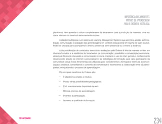 IMPORTÂNCIA DOS AMBIENTES
VIRTUAIS DE APRENDIZAGEM
PARA O ENSINO DE HISTOLOGIA
234
VOLTA AO SUMÁRIO
plataforma, nem aprender a utilizar completamente as ferramentas para a produção de materiais, uma vez
que a interface da mesma é extremamente simples.
A plataforma Dokeos é um sistema de Learning Management Systems que permite a gestão, adminis-
tração, comunicação e avaliação das aprendizagens em contexto educacional em regime de open source.
Pode ser utilizada para acompanhar o ensino presencial, semi-presencial ou o ensino a distância.
A disponibilização de conteúdos, exercícios e avaliações pelo Dokeos é feita de maneira on-line, em
diversos formatos e a existência de ferramentas de comunicação: possibilita a comunicação assíncrona,
através de fóruns de discussão e comunicação síncrona, mediante o uso do chat, gerindo o conhecimento
desenvolvido através da internet e personalizando as estratégias de formação para cada participante da
comunidade virtual. Estas ferramentas são utilizadas para complementar a formação e estimular a comuni-
cação a distância, consolidando o conceito de comunidade e favorecendo a colaboração entre os partici-
pantes, enriquecendo o processo de aprendizagem.
Os principais benefícios do Dokeos são:
•	 É plataforma simples e intuitiva;
•	 Possui várias possibilidades pedagógicas;
•	 Está imediatamente disponível via web;
•	 Otimiza o tempo de aprendizagem;
•	 Incentiva a participação;
•	 Aumenta a qualidade da formação.
 