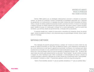 IMPORTÂNCIA DOS AMBIENTES
VIRTUAIS DE APRENDIZAGEM
PARA O ENSINO DE HISTOLOGIA
235
VOLTA AO SUMÁRIO
Dembo (1994) explicita que, as estratégias metacognitivas convocam o estudante ao autoconhe-
cimento, ao domínio de conteúdos e ainda à compreensão de estratégias adequadas que o capacitem
ao planejamento, ao monitoramento e à regulação das ações mentais que serão necessárias ao entendi-
mento e solução de tarefas acadêmicas propostas durante o processo de ensino. Os alunos na educação
a distância precisam ter hábitos diferente dos alunos presenciais, eles devem possuir a cultura de partici-
pação, trabalho em grupo, em colaboração e interagir com os outros participantes, o que é um ponto forte
do Dokeos, que estimula, através de suas ferramentas, a interação entre os estudantes.
O presente trabalho tem o objetivo de demonstrar a importância de ambientes virtuais de aprendi-
zagem, através da plataforma Dokeos, como ferramenta para uma aprendizagem eficiente, eficaz e signifi-
cativa em Histologia.
MATERAIS E MÉTODOS
Para realização da presente pesquisa fizemos o cadastro de 15 alunos do ensino médio de uma
escola da cidade de Guarulhos em São Paulo na Plataforma Dokeos, onde cadastramos informações do
tipo nome, sobrenome e e-mail, logo em seguida foi encaminhado, via Dokeos, um e-mail para que o aluno
soubesse da sua inscrição no curso, posteriormente vinculamos estes alunos ao curso que criamos na plata-
forma com o nome de biologia, dentro do curso foi anexado um material em formato “doc” . Os alunos utili-
zaram deste documento para esclarecimentos na aula sobre “Tecido Epitelial”. Tal aula continha conceitos
e imagens de cortes histológicos para melhor visualização e contextualização dos alunos a respeito do
conteúdo estudado e utilizamos a aplicação de um teste, através de um questionário sobre “tecido epitelial”,
na modalidade “verdadeiro ou falso”. O questionário aplicado continha as seguintes perguntas:
“Sobre o Tecido Epitelial, assinale “V” para as questões verdadeiras e “F” para as questões falsas.”
 