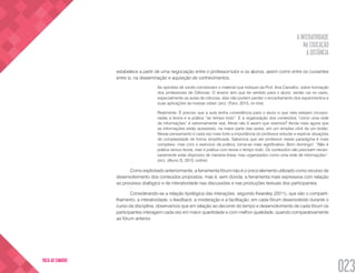 A INTERATIVIDADE
NA EDUCAÇÃO
A DISTÂNCIA
023
VOLTA AO SUMÁRIO
estabelece a partir de uma negociação entre o professor-tutor e os alunos, assim como entre os cursantes
entre si, na disseminação e aquisição de conhecimentos.
As opiniões de vocês corroboram o material que indiquei da Prof. Ana Carvalho, sobre formação
dos professores de Ciências. O ensino tem que ter sentido para o aluno, senão cai no vazio,
especialmente as aulas de ciências, elas não podem perder o encantamento dos experimentos e
suas aplicações às nossas vidas! (sic). (Tutor, 2013, on line)
Realmente. É preciso que a aula tenha consistência para o aluno e que nela estejam incorpo-
radas a teoria e a prática “ao tempo todo”. E a organização dos conteúdos “como uma rede
de informações” é extremamente real. Afinal não é assim que vivemos? Ainda mais agora que
as informações estão acessíveis, na maior parte das vezes, em um simples click de um botão.
Nesse pensamento é cada vez mais forte a importância do professor estudar e explicar situações
de complexidade de forma simplificada. Sabemos que ser professor nesse paradigma é mais
complexo, mas com o exercício da prática, torna-se mais significativo. Bom domingo!  “Não é
prática versus teoria, mas é prática com teoria o tempo todo. Os conteúdos não precisam neces-
sariamente estar dispostos de maneira linear, mas organizados como uma rede de informações”.
(sic). (Aluno D, 2013, online)
Como explicitado anteriormente, a ferramenta fórum não é o único elemento utilizado como recurso de
desenvolvimento dos conteúdos propostos, mas é, sem dúvida, a ferramenta mais expressiva com relação
ao processo dialógico e de interatividade nas discussões e nas produções textuais dos participantes.
Considerando-se a relação tipológica das interações, segundo Kearsley (2011), que são o comparti-
lhamento, a interatividade, o feedback, a moderação e a facilitação, em cada fórum desenvolvido durante o
curso da disciplina, observamos que em relação ao decorrer do tempo e desenvolvimento de cada fórum os
participantes interagem cada vez em maior quantidade e com melhor qualidade, quando comparativamente
ao fórum anterior.
 