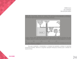 ENSINO DA LUZ E
SUAS INTERAÇÕES
COM DISPOSITIVOS MÓVEIS
244
VOLTA AO SUMÁRIO
(ENEM 2008 - Prova Amarela - Questão 23) O diagrama abaixo representa, de forma esquemática e simplificada, a
distribuição da energia proveniente do Sol sobre a atmosfera e a superfície terrestre. Na área delimitada pela linha tracejada,
são destacados alguns processos envolvidos no fluxo de energia na atmosfera.
A chuva o fenômeno natural responsável pela manutenção dos níveis adequados de água dos reservatórios das usinas
hidrelétricas. Esse fenômeno, assim como todo o ciclo hidrológico, depende muito da energia solar. Dos processos numerados
no diagrama, aquele que se relaciona mais diretamente com o nível dos reservatórios de usinas hidrelétricas é o de número?
a) I.		 b) II.		 c) III.		 d) IV.		 e) V.
Para melhor problematizar a situação-problema envolvida na questão acima, transformamos o enunciado para: Como a luz
do sol afeta os níveis de uma barragem?
Para guiar, inicialmente, a interatividade e a interação dos estudantes e professor na hipermídia
educacional escolhida, definimos as seguintes operações hierárquicas (heurítica) para a atividade de
estudo de Física:
 