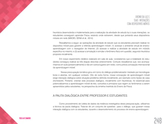 ENSINO DA LUZ E
SUAS INTERAÇÕES
COM DISPOSITIVOS MÓVEIS
248
VOLTA AO SUMÁRIO
heurística desenvolvida e implementada para a realização da atividade de estudo luz e suas interações, os
estudantes conseguem aprender Física, estando onde estiverem, desde que portando seus dispositivos
móveis em rede (MACIEL SENA et al., 2014).
Ressaltamos a seguir, as operações da atividade de estudo que os estudantes precisam realizar no
dispositivo móvel para garantir a referida aprendizagem móvel: (1) acessar o ambiente virtual de ensino-
aprendizagem com o navegador de Internet; (2) acessar e realizar a atividade de estudo em módulo
específico no mesmo; e (3) acessar a simulação e simular o fenômeno físico em questão, segundo heurística
proposta inicialmente.
Em nosso experimento didático realizado em sala de aula, constatamos que a totalidade do estu-
dantes conseguiu realizar as três etapas descritas anteriormente. Contudo ressaltamos que, sos acompa-
nhamos em aula (presencialmente) e não em outros lugares (em rede), como prévia concepção internacional
da aprendizagem móvel.
	 Nossa preocupação temática girou em torno do diálogo-problematizador mediado por tecnologias
livres e abertas, em qualquer contexto. Dito de outra forma, nossa concepção de aprendizagem móvel
exige interação dialógica sobre situação-problema definida inicialmente, por exemplo como lições de casa
(homework). Portanto, orientar este processo dialógico, inicialmente com heurísticas, foi essencial para
potencializarmos a aprendizagem móvel de leis, conceitos e princípios que regem os fenômenos a serem
apreendidos pelos estudantes, na perspectiva da simetria invertida do Ensino de Física.
A PAUTA DIALÓGICA ENTRE PROFESSOR E ESTUDANTES
Como procedimento de coleta de dados da instância investigativa desta pesquisa-ação, utilizamos
a técnica da pauta dialógica. Trata-se de um conjunto de questões para o diálogo, que guiaram nossa
interação dialógica com os estudantes, durante o desenvolvimento do processo de ensino-aprendizagem.
 
