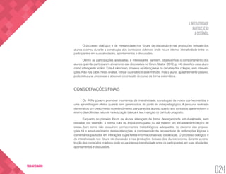 A INTERATIVIDADE
NA EDUCAÇÃO
A DISTÂNCIA
024
VOLTA AO SUMÁRIO
O processo dialógico e de interatividade nos fóruns de discussão e nas produções textuais dos
alunos ocorreu durante a construção dos conteúdos coletivos onde houve intensa interatividade entre os
participantes em suas atividades, apontamentos e discussões.
Dentre as participações analisadas, é interessante, também, observarmos o comportamento dos
alunos que não participaram ativamente das discussões no fórum. Mattar (2012, p. 44) classifica esse aluno
como interagente vicário. Este é silencioso, observa as interações e os debates dos colegas, sem interven-
ções. Não nos cabe, nesta análise, criticar ou enaltecer esse método, mas o aluno, aparentemente passivo,
pode estruturar, processar e absorver o conteúdo do curso de forma sistemática.
CONSIDERAÇÕES FINAIS	
Os AVAs podem promover momentos de interatividade, construção de novos conhecimentos e
uma aprendizagem efetiva quando bem gerenciados, do ponto de vista pedagógico. A pesquisa realizada
demonstrou um crescimento no entendimento, por parte dos alunos, quanto aos conceitos que envolvem o
ensino das ciências naturais na educação básica e sua inserção no currículo proposto.
Enquanto no primeiro fórum os alunos interagem de forma desorganizada estruturalmente, sem
respeitar, por exemplo, a norma culta da língua portuguesa ou até mesmo um encadeamento lógico de
ideias, bem como não possuírem conhecimentos metodológicos adequados, no decorrer das proposi-
ções há o amadurecimento destas interações, a compreensão da necessidade de ordenações lógicas e
comentários pautados em interações cujas fontes informacionais são declaradas. O processo dialógico e
de interatividade nos fóruns de discussão e nas produções textuais dos alunos ocorreu durante a cons-
trução dos conteúdos coletivos onde houve intensa interatividade entre os participantes em suas atividades,
apontamentos e discussões.
 