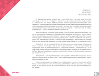 ENSINO DA LUZ E
SUAS INTERAÇÕES
COM DISPOSITIVOS MÓVEIS
250
VOLTA AO SUMÁRIO
O diálogo-problematizador sinalizou que a interatividade (com o ambiente virtual de ensino-
aprendizagem onde estavam a simulação e a atividade de estudo caracterizada inicialmente pela heurística)
e a interação entre nós , embora restrita ao momento presencial, potencializou a aprendizagem móvel.
Destacamos que, estivemos focados nesta primeira questão da pauta dialógica durante toda a realização da
referida atividade de estudo. Isso porque, sem simular o fenômeno físico em questão, tanto a interatividade
como a interação seriam minimizadas, comprometendo a qualidade e a sustentabilidade do diálogo-
problematizador e, consequentemente, da aprendizagem móvel.
A segunda pergunta foi realizada muitas vezes ao longo do processo de ensino-aprendizagem, para
que os estudantes não entendessem a heurística proposta inicialmente, como um único caminho hipermi-
diático. Ressaltamos que, para nós professores, tratava-se da melhor opção de Ensino de Física, naquele
momento, para a problematização da situação-problema inicial. Contudo, foi ao final da aula que dialo-
gamos mais profundamente sobre isso. Fazendo com que percebessem a intencionalidade da condução
docente, tanto na proposição das etapas, como das questões para o diálogo que compunham a heurística
Do ponto de vista da pesquisa em Ensino de Física, percebemos a perplexidade dos estudantes
(físicos-educadores em formação inicial) ao sentirem que se inseriram na esfera da conscientização da
aprendizagem móvel de fenômenos relacionados compreensão moderna e contemporânea da Luz. Ou
seja, de que possível dialogar com estudantes do ensino médio sobre conceitos, leis, teorias e fenômenos
da Física Quântica, mediados por simulação computacional em dispositivo móvel, desde que organizados
por atividade de estudo.
Principalmente a partir de problematizações com as questões do Enem. Isso porque estas são foco
de estudos dos estudantes do ensino médio e critério avaliativo para ingresso no ensino público, gratuito,
laico e de qualidade do país
Aproveitamos a ocasião para dialogar com os estudantes sobre o maior fator de supressão da Física
Moderna Contemporânea: o tratamento microscópico dos fenômenos. Dito de outra forma, as grandezas
Físicas no microcosmos não são tão passíveis de medição ainda, como são velocidade e temperatura,
por exemplo.
 