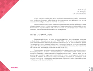 ENSINO DA LUZ E
SUAS INTERAÇÕES
COM DISPOSITIVOS MÓVEIS
251
VOLTA AO SUMÁRIO
Ficamos com o indício investigativo de que as grandezas associadas Física Quântica, mesmo após
terem cursado disciplinas sobre esta temática, não são compreendidas pelos graduandos antes de uma
discussão fenomenológica, mediada por hipermídia educacional.
Embora muitos físicos-educadores conheçam as simulações computacionais, em especial o portal
educacional que as ancoram, o ensino-aprendizagem de Física ainda pouquíssimo mediado pelas mesmas.
Menos ainda nos dispositivos móveis, ainda proibidos na maioria das aulas, tanto do ensino médio quanto
no superior, pois desconhecem a funcionalidade da tecnologia html5.
LIMITES E POTENCIALIDADES
A experimentação didática no ensino científico-tecnológico tem sido implementada, difundida e
analisada desde a década de sessenta no país (PSSC, 1962a e b). Contudo, mesmo nossa realidade
vivida estando encharcada de tecnologias de informação e comunicação, as aulas pautadas por Ciência e
Tecnologia ainda priorizam quase que exclusivamente a resolução de problemas com as ferramentas lápis
e papel. Além disso, majoritariamente o contexto a modalidade educacional presencial, desprovido mesmo
nas lições de casa, de tecnologias educacionais em rede (SILVA, 2014).
Ressaltamos que, os resultados desta pesquisa-ação foram parametrizados pelo diálogo-problema-
tizador entre professor e estudantes e sinalizaram: limitações e potencialidades em três campos distintos:
tecnológico, colaborativo e didático-metodológico, sistematizados no Quadro 1, a seguir. Nosso foco de
pesquisa-ação nesse último. Logo, nossa intencionalidade de ensino a reorganização das atividades de
resolução de problemas de Ciências Naturais e suas Tecnologias, no contexto da aprendizagem móvel
(JUNIOR; COSTA, 2014). Como estratégia de síntese cultural, organizamos o quadro analítico a seguir para
melhor compreensão do presente trabalho.
 