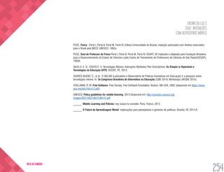 ENSINO DA LUZ E
SUAS INTERAÇÕES
COM DISPOSITIVOS MÓVEIS
254
VOLTA AO SUMÁRIO
PSSC, Física - Parte I, Parte II, Parte III, Parte IV, Editora Universidade de Brasíia, tradução autorizada com direitos reservados
para o Brasil pelo IBECC UNESCO, 1962a.
PSSC, Guia do Professor de Física Parte I, Parte II, Parte III, Parte IV, EDART, SP, traduzido e adaptado pela Fundação Brasileira
para o Desenvolvimento do Ensino de Ciências e pelo Centro de Treinamento de Professores de Ciências de São Paulo(CECISP),
1962b.
SILVA A. E. D.; COUTO E. S. Tecnologias Móveis: Interações Mediadas Pelo Smartphone. 5o Simpós io Hipertexto e
Tecnologias na Educação UFPE, RECIFE, PE. 2013.
SOARES BUENO, C,; et al.. O OBLABI (Laboratório e Observatório de Práticas Inovadoras em Educação) e a pesquisa sobre
tecnologias móveis. In: 3o Congresso Brasileiro de Informática na Educação (CBIE 2014) Workshops (WCBIE 2014).
STALLMAN, R. M. Free Software, Free Society. Free Software Foundation, Boston, MA USA, 2002 (disponível em https://www.
gnu.org/doc/fsfs-ii-2.pdf).
UNESCO. Policy guidelines for mobile learning. 2013 Disponível em: http://unesdoc.unesco.org/
images/0021/002196/219641E.pdf
______. Mobile Learning and Policies: key issues to consider. Paris, France, 2012.
______. O Futuro da Aprendizagem Móvel: implicações para planejadores e gestores de políticas. Brasília, DF, 2014.R.
 