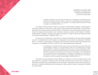 USABILIDADE DO FACEBOOK COMO
FERRAMENTA EDUCOMUNICATIVA
NO CONTEXTO EDUCACIONAL
257
VOLTA AO SUMÁRIO
a inteligência coletiva é o terceiro princípio da cibercultura. O ciberespaço é a ferramenta de orga-
nização de comunidades de todos os tipos, o melhor uso do ciberespaço pode ser alcançado ao
se colocar em sinergia os saberes, as imaginações e as energias espirituais daqueles de estão
conectados a ele. (MUSSOI, 2007, p. 3)
Um espaço educomunicativo envolve um processo de aprendizagem baseado na participação e
construção coletiva do conhecimento, onde todos os participantes trocam experiências e conhecimentos.
Apropriando-se do posicionamento de Mussoi (2007), compreendemos que essa experiência também acon-
teceria num espaço educomunicativo, pois “o professor oportuniza o acesso às informações, é mediador,
problematizador, instigador, orientador e articulador do processo. É a ação do sujeito que realmente importa
no processo de aprendizagem.” (MUSSOI, 2007, p. 5).
De acordo com o referido autor, a cibercultura é a construção deste laço social, pois envolve interesses
comuns e “compartilhamento de informações, na cooperação e nos processos de colaboração” (MUSSOI,
2007, p. 3). Portanto, a aprendizagem nos espaços educomunicativos ocorreria através das interações entre
os sujeitos e a sociabilidade entre eles, da forma como a pesquisadora Mussoi demonstra:
A sociabilidade e a sensação de pertencimento ao grupo, proporcionado pela comunidade virtual
de aprendizagem, resultam em uma aprendizagem cada vez mais independente do espaço
escolar tradicional. A tradicional concepção de sala de aula, com alunos-expectadores enfilei-
rados diante de um professor-especialista detentor da informação, deve ser modificada tanto nos
ambientes presenciais, semi-presenciais ou não presenciais. A interação, entre os participantes
de uma comunidade virtual de aprendizagem, cria espaços que privilegiam a co-construção do
conhecimento e, também, a consciência da ética ao interagir no conhecimento de outra pessoa.
Isto significa uma nova concepção de aprendizagem. (MUSSOI, 2007, p. 7)
Concorda com essa perspectiva, Kenski (2003), que mostra que o ensino via redes pode ser uma
ação dinâmica e motivadora, envolvendo todos que estão conectados como o leitor, aluno e professor. O
que facilita e é benéfico são as possibilidades de comunicação e a facilidade de acesso às informações que
permitem um trabalho interdisciplinar entre professores e alunos, além de buscar a superação de desafios
ao conhecimento.
 
