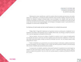 USABILIDADE DO FACEBOOK COMO
FERRAMENTA EDUCOMUNICATIVA
NO CONTEXTO EDUCACIONAL
258
VOLTA AO SUMÁRIO
Adentraremos essas experiências a partir da postura educomunicativa que promove uma partici-
pação ativa, colaborativa e consciente de todos envolvidos nesse processo midiático. Esta forma de parti-
cipação cria relações e diálogos norteados pelas novas tecnologias e um trabalho onde haja troca de
conteúdo e produção de conhecimento. O que deve ser considerado em um trabalho que envolva as redes
sociais são as novas formas de aprendizagem, de formulação e circulação do saber e, automaticamente, a
divulgação do conhecimento (ORLANDI, 2001).
As diretrizes de permissão da rede social Facebook no contexto educacional
Phillips, Baird e Fogg (2012) elaboraram um guia para orientar os professores a trabalharem com o
Facebook. Na verdade, são orientações para um trabalho diferenciado, que alcança os objetivos educacio-
nais e que traz segurança na utilização da rede social.
Para os autores, uma forma de utilizar o Facebook na escola é reunir o grupo de participantes
da instituição de ensino e promover encontros regulares para permanecerem atualizados e mostrar que
esta mídia social pode ajudar a atingir as metas da instituição de ensino, em vez divergir dessas metas
(PHILLIPS et al., 2012).
Porém, é importante que a escola tenha uma cultura tecnológica, melhorando a politica escolar frente
às novas tecnologias e recursos midiáticos, pois o cenário da mídia social está mudando e a escola precisa
esta inserida e trabalhar para acompanhar esse processo.
Ao desenvolver um trabalho utilizando a rede social Facebook é importante que os alunos sigam as
diretrizes da rede social. Para os alunos menores de 13 anos, o Facebook não libera o serviço, proíbe o
acesso, os alunos não poderão criar uma conta nem acessar grupos ou páginas do Facebook (PHILLIPS
et al., 2012).
 