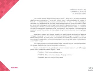 USABILIDADE DO FACEBOOK COMO
FERRAMENTA EDUCOMUNICATIVA
NO CONTEXTO EDUCACIONAL
262
VOLTA AO SUMÁRIO
Depois desse processo, é importante o professor montar o design do que irá desenvolver. Pensar
na aprendizagem, desenhar como o pensamento do aluno atingirá o objetivo pedagógico da atividade. O
lúdico deve ser fator imprescindível no processo, como também deve ser atrativo em cores nas postagens.
Geralmente, uma semana antes são publicadas mensagens estimulando os alunos de forma lúdica que o
grande momento está chegando, esta interação facilita muito e tem alguns objetivos como: lembrar o aluno
de estudar para a atividade, promover a interação de forma antecipada, bem como instigar sua curiosidade
com relação ao ambiente e familiarizá-lo com as ferramentas que serão utilizadas. O professor mensura
através das “curtidas” e comentários como poderá agir, interagir e promover surpresas durante a aplicação
da tarefa.
Neste caso, o professor pode dividir as postagens por telas em formato de imagem, que facilitam a
navegação do aluno e promovem o dinamismo necessário para a aprendizagem e interação no ambiente.
Para facilitar o processo de dúvidas gerais sobre o espaço virtual, pode criar um espaço com uma tela
somente para a interação, assim, concentrará as dúvidas e os participantes terão acesso a todas, trazendo
autonomia à navegação.
Para o início da interação, o ambiente deve estar pronto, com nome do grupo, ícone que o represente,
foto da capa, telas publicadas no ambiente e usuários cadastrados.
Neste momento relataremos três ações docente com esta rede social realizada no curso de Pedagogia
de uma instituição particular de ensino, vejamos a seguir:
1ª ATIVIDADE - Fórum online: José Manuel Moran
2ª ATIVIDADE - Fórum online: Vídeo educativo - Pedagogia Audiovisual
3ª ATIVIDADE - Bate papo online: Tecnologia Mobile
 