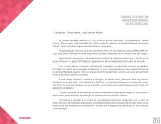 USABILIDADE DO FACEBOOK COMO
FERRAMENTA EDUCOMUNICATIVA
NO CONTEXTO EDUCACIONAL
263
VOLTA AO SUMÁRIO
1ª atividade - Fórum online: José Manuel Moran
Na primeira atividade trabalhamos como um fórum educacional online, o qual nomeamos “Internet
e Ava’s – Fórum online: José Manuel Moran”. Este trabalho foi realizado na disciplina “Internet e Ambientes
Virtuais”, tendo como base alguns autores referência nessa área.
Para participação no fórum, as alunas realizaram a leitura de três artigos do autor José Manuel Moran.
Logo após a leitura deveriam levantar argumentos, dúvidas e perguntas sobre a temática dos três artigos.
Para interação, reservamos o laboratório de informática da instituição educacional, a fim de que as
alunas entrassem no grupo do Facebook e aguardassem as orientações que fariam parte da atividade.
Com todas as alunas presentes e devidamente conectadas na rede social, iniciamos os trabalhos.
Para saber se o aluno está conectado devidamente no grupo foi preparada uma tela inicial de abertura da
atividade pedagógica, quando então as alunas deveriam cumprimentar a todos, pois esse procedimento
facilita e direciona o aluno na atividade.
A partir desse momento, iniciamos a interação, as alunas foram publicando seus argumentos,
dúvidas ou perguntas sendo tudo trabalhado a distância, por mais que estivéssemos no ambiente presen-
cial. Como foi a primeira atividade, fez-se necessário esse processo de ressignificação da rede social com
a proposta pedagógica.
Durante a interação, as alunas foram postando e comentando sobre outros colegas da turma, promo-
vendo assim, uma interação e socialização de saberes sobre as temáticas tratadas.
Para finalizar a atividade é importante ter uma tela de encerramento, oficializando que, a partir de
então, não serão consideradas publicações, pois faz parte do processo educacional. No caso dessa turma,
essa foi uma das avaliações que compuseram a média final e o grupo ficou aberto por um único dia para
a sua realização.
 
