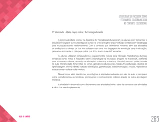 USABILIDADE DO FACEBOOK COMO
FERRAMENTA EDUCOMUNICATIVA
NO CONTEXTO EDUCACIONAL
265
VOLTA AO SUMÁRIO
3ª atividade - Bate papo online: Tecnologia Mobile
A terceira atividade ocorreu na disciplina de “Tecnologia Educacional”, as alunas eram formandas e
estudavam na grade curricular antiga do curso e a única disciplina disponível para contato com tecnologias
para educação ocorreu neste momento. Com o conteúdo que deveríamos ministrar, além das atividades
de avaliação e o desejo de que elas saíssem com uma boa bagagem de tecnologia para a educação,
pensamos em mediar o bate papo online que ficou aberto durante 2 semanas.
As alunas utilizaram computadores e equipamentos móveis para interação. Trabalhamos diversas
temáticas como: mitos e realidades sobre a tecnologia na educação, enquete no Facebook, softwares
para educação inclusiva, twittando na educação, m-learning, e-learning, Blended learning, celular na sala
de aula, interatividade, ferramentas do Gmail, aplicativos educacionais, hangout na educação, objetos de
aprendizagem, ensino híbrido, inclusão tecnológica, gameficação, educomunicação, imoocs, repositórios
educacionais e sala de aula invertida.
Dessa forma, além das oficinas tecnológicas e atividades realizadas em sala de aula, o bate papo
online complementou as temáticas, promovendo o conhecimento coletivo através de outra abordagem
interativa.
A atividade foi encerrada com o fechamento das atividades online, a tela de conclusão das atividades
e início dos eventos presenciais.
 