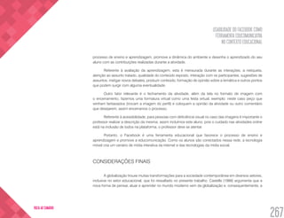 USABILIDADE DO FACEBOOK COMO
FERRAMENTA EDUCOMUNICATIVA
NO CONTEXTO EDUCACIONAL
267
VOLTA AO SUMÁRIO
processo de ensino e aprendizagem, promove a dinâmica do ambiente e desenha o aprendizado do seu
aluno com as contribuições realizadas durante a atividade.
Referente à avaliação da aprendizagem, esta é mensurada durante as interações, a netiqueta,
atenção ao assunto tratado, qualidade do conteúdo exposto, interação com os participantes, sugestões de
assuntos, instigar novos debates, produzir conteúdo, formação de opinião sobre a temática e outros pontos
que podem surgir com alguma eventualidade.
Outro fator relevante é o fechamento da atividade, além da tela no formato de imagem com
o encerramento, fazemos uma formatura virtual como uma festa virtual, exemplo: neste caso peço que
venham fantasiados (trocam a imagem do perfil) e coloquem a opinião da atividade ou outro comentário
que desejarem, assim encerramos o processo.
Referente à acessibilidade, para pessoas com deficiência visual no caso das imagens é importante o
professor realizar a descrição da mesma; assim incluímos este aluno, pois o cuidado nas atividades online
está na inclusão de todos na plataforma, o professor deve se atentar.
Portanto, o Facebook é uma ferramenta educacional que favorece o processo de ensino e
aprendizagem e promove a educomunicação. Como os alunos são conectados nessa rede, a tecnologia
móvel cria um cenário de mídia interativa da internet e das tecnologias da mídia social.
CONSIDERAÇÕES FINAIS
A globalização trouxe muitas transformações para a sociedade contemporânea em diversos setores,
inclusive no setor educacional, que foi ressaltado no presente trabalho. Castells (1999) argumenta que a
nova forma de pensar, atuar e aprender no mundo moderno vem da globalização e, consequentemente, a
 