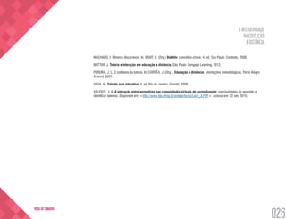 A INTERATIVIDADE
NA EDUCAÇÃO
A DISTÂNCIA
026
VOLTA AO SUMÁRIO
MACHADO, I. Gêneros discursivos. In: BRAIT, B. (Org.) Bakhtin: conceitos-chave. 4. ed. São Paulo: Contexto, 2008.
MATTAR, J. Tutoria e interação em educação a distância. São Paulo: Cengage Learning, 2012.
PEREIRA, J. L. O cotidiano da tutoria. In: CORRÊA, J. (Org.). Educação a distância: orientações metodológicas. Porto Alegre:
Artmed, 2007.
SILVA, M. Sala de aula interativa. 4. ed. Rio de Janeiro: Quartet, 2006.
VALENTE, J. A. A interação entre aprendizes nas comunidades virtuais de aprendizagem: oportunidades de aprender e
identificar talentos. Disponível em: <http://www.fae.ufmg.br/endipe/livros/Livro_3.PDF>. Acesso em: 22 set. 2015.
 