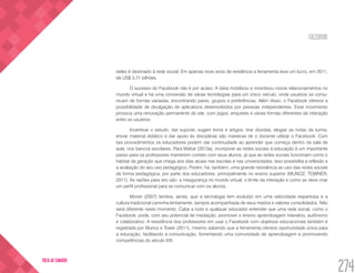 FACEBOOK
274
VOLTA AO SUMÁRIO
deles é destinado à rede social. Em apenas nove anos de existência a ferramenta teve um lucro, em 2011,
de US$ 3,71 bilhões.
O sucesso do Facebook não é por acaso. A ideia mobilizou e incentivou novos relacionamentos no
mundo virtual e há uma conversão de várias tecnologias para um único veículo, onde usuários se comu-
nicam de formas variadas, encontrando pares, grupos e preferências. Além disso, o Facebook oferece a
possibilidade de divulgação de aplicativos desenvolvidos por pessoas independentes. Esse movimento
provoca uma renovação permanente do site, com jogos, enquetes e várias formas diferentes de interação
entre os usuários.
Incentivar o estudo, dar suporte, sugerir livros e artigos, tirar dúvidas, elogiar as notas da turma,
enviar material didático e dar apoio às disciplinas são maneiras de o docente utilizar o Facebook. Com
tais procedimentos os educadores podem dar continuidade ao aprender que começa dentro da sala de
aula, nos bancos escolares. Para Mattar (2013a), incorporar as redes sociais à educação é um importante
passo para os professores manterem contato com seus alunos, já que as redes sociais funcionam como o
habitat da geração que chega aos dias atuais nas escolas e nas universidades. Isso possibilita a reflexão e
a avaliação do seu uso pedagógico. Porém, há, também, uma grande resistência ao uso das redes sociais
de forma pedagógica, por parte dos educadores, principalmente no ensino superior (MUNOZ; TOWNER,
2011). As razões para isto são: a insegurança no mundo virtual, o limite da interação e como se deve criar
um perfil profissional para se comunicar com os alunos.
Moran (2007) lembra, ainda, que a tecnologia tem evoluído em uma velocidade espantosa e a
cultura tradicional caminha lentamente, sempre acompanhada de seus medos e valores consolidados. Não
será diferente neste momento. Cabe a todo e qualquer educador entender que uma rede social, como o
Facebook, pode, com seu potencial de mediação, promover o ensino aprendizagem interativo, autônomo
e colaborativo. A resistência dos professores em usar o Facebook com objetivos educacionais também é
registrada por Munoz e Tower (2011), mesmo sabendo que a ferramenta oferece oportunidade única para
a educação, facilitando a comunicação, fomentando uma comunidade de aprendizagem e promovendo
competências do século XXI.
 