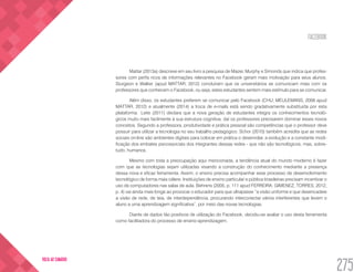FACEBOOK
275
VOLTA AO SUMÁRIO
Mattar (2013a) descreve em seu livro a pesquisa de Mazer, Murphy e Simonds que indica que profes-
sores com perfis ricos de informações relevantes no Facebook geram mais motivação para seus alunos.
Sturgeon e Walker (apud MATTAR, 2012) concluíram que os universitários se comunicam mais com os
professores que conhecem o Facebook, ou seja, estes estudantes sentem mais estímulo para se comunicar.
Além disso, os estudantes preferem se comunicar pelo Facebook (CHU; MEULEMANS, 2008 apud
MATTAR, 2012) e atualmente (2014) a troca de e-mails está sendo gradativamente substituída por esta
plataforma.  Leite (2011) declara que a nova geração de estudantes integra os conhecimentos tecnoló-
gicos muito mais facilmente à sua estrutura cognitiva, daí os professores precisarem dominar esses novos
conceitos. Segundo a professora, produtividade e prática pessoal são competências que o professor deve
possuir para utilizar a tecnologia no seu trabalho pedagógico. Schor (2010) também acredita que as redes
sociais on-line são ambientes digitais para colocar em prática o desenrolar, a evolução e a constante modi-
ficação dos embates psicossociais dos integrantes dessas redes - que não são tecnológicos, mas, sobre-
tudo, humanos.
Mesmo com toda a preocupação aqui mencionada, a tendência atual do mundo moderno é fazer
com que as tecnologias sejam utilizadas visando a construção do conhecimento mediante a presença
dessa nova e eficaz ferramenta. Assim, o ensino precisa acompanhar esse processo de desenvolvimento
tecnológico de forma mais célere. Instituições de ensino particular e pública brasileiras precisam incentivar o
uso de computadores nas salas de aula. Behrens (2005, p. 111 apud FERREIRA; GIMENEZ; TORRES, 2012,
p. 4) vai ainda mais longe ao provocar o educador para que ultrapasse “a visão uniforme e que desencadeie
a visão de rede, de teia, de interdependência, procurando interconectar vários interferentes que levem o
aluno a uma aprendizagem significativa”, por meio das novas tecnologias.
Diante de dados tão positivos de utilização do Facebook, decidiu-se avaliar o uso desta ferramenta
como facilitadora do processo de ensino-aprendizagem.
 