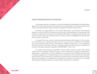 FACEBOOK
276
VOLTA AO SUMÁRIO
USOS PEDAGÓGICOS DO FACEBOOK
As tecnologias oferecem ao professor um potencial inesgotável de possibilidades de utilização peda-
gógica com vistas ao desenvolvimento do processo de ensino aprendizagem nas diversas áreas do conhe-
cimento. Esta seção apresenta alguns exemplos de utilização do Facebook neste processo.
De acordo com artigo publicado no site Universia Brasil (2012), uma professora norte-americana
percebeu um aumento de 50% nas notas dos seus alunos após a implementação de um programa de mídia
social em sua sala de aula e um estudo da Universidade de Minnesota, nos Estados Unidos, descobriu que
os sites de redes sociais como Facebook ajudam os alunos a praticar as habilidades que eles precisam
para ter sucesso no século XXl.
O pensador Pierre Levy, durante o evento internacional Educação 360, realizado no Rio de Janeiro
em 2014, declarou que o professor deve atuar mais como um guia do que um repositório de informações.
Isto acontece porque as novas mídias em rede mudaram a dinâmica da sala de aula, “e se os professores
não usarem essa nova mídia para si mesmos, nunca serão capazes de ensinar aos alunos a desbravar um
mundo de informação virtualmente inesgotável” (ACREDITAMOS..., 2014, p. 30).
Os usuários desta ferramenta compartilham notícias, buscam conteúdo na rede social, mantêm
contato com seus educadores, estudam em grupo e trocam conhecimento, permitindo a coletividade na
aprendizagem, a solidariedade, a troca de experiências e a discussão. Kenski (2005) elucida ainda sobre
a interação pedagógica que o Facebook proporciona nas instituições de ensino estímulo aos educadores
para produzirem seus conhecimentos e conteúdos nas diversas áreas do conhecimento através de coope-
ração. Se a cooperação e o compartilhamento continuarem não ocorrendo nos próximos anos, a educação
não alcançará a qualidade esperada e será extremamente maçante para os estudantes.
 