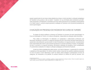 FACEBOOK
279
VOLTA AO SUMÁRIO
passam grande parte do seu tempo nestas plataformas virtuais e muitos percebem a utilização pedagógica
do Facebook como positiva e não se sentem “invadidos” em sua intimidade pelos professores que parti-
cipam ativamente. Considerando a importância que esta mídia social assume na sociedade contemporânea
e no Trade Turístico2
, a próxima seção apresenta a avaliação do Facebook como ferramenta facilitadora de
ensino-aprendizagem.
A AVALIAÇÃO DA PRESENÇA DO FACEBOOK NO CURSO DE TURISMO
As etapas do estudo avaliaram a presença do Facebook no processo de ensino aprendizagem no
Curso de Graduação em Turismo, em todas as disciplinas, independente da utilização desta ferramenta.
Para coletar as informações, foi elaborado um questionário e selecionados professores que
lecionavam disciplinas no primeiro e no segundo semestres de 2014. No primeiro semestre responderam ao
questionário oito professores que lecionaram no total 18 disciplinas e no segundo período, os questionários
foram respondidos pelo mesmo corpo docente que lecionou no primeiro semestre e ministrou 16 disciplinas.
Ao todo, no primeiro e no segundo semestres, eliminando a repetição de disciplinas, foram contabilizados
27 questionários analisados em relação à utilização pedagógica da ferramenta Facebook.
A partir de critérios estabelecidos pelas autoras, com base na literatura, o questionário foi construído
e validado por três especialistas. Os critérios visaram auxiliar a responder às questões avaliativas propostas
no início do estudo e foram elaborados a partir do objetivo desta avaliação e apresentados na forma de
categorias, de indicadores e de padrões. As autoras dividiram os critérios em perfil do docente, com
2. Trade Turístico é o conjunto de agentes, operadores, hoteleiros e demais prestadores de serviços turísticos. Trata-se da palavra inglesa que,
nesse contexto, pode ser traduzida por negócios (MINISTÉRIO DO TURISMO, 2007, p. 19).
 