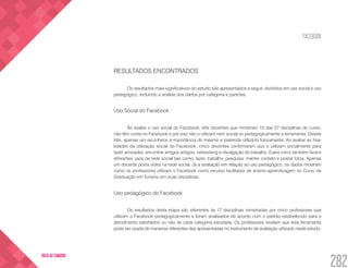 FACEBOOK
282
VOLTA AO SUMÁRIO
RESULTADOS ENCONTRADOS
Os resultados mais significativos do estudo são apresentados a seguir, divididos em uso social e uso
pedagógico, incluindo a análise dos dados por categoria e padrões.
Uso Social do Facebook
Ao avaliar o uso social do Facebook, três docentes que ministram 10 das 27 disciplinas do curso,
não têm conta no Facebook e por isso não o utilizam nem social ou pedagogicamente a ferramenta. Destes
três, apenas um reconhece a importância do mesmo e pretende utilizá-lo futuramente. Ao avaliar as fina-
lidades da utilização social do Facebook, cinco docentes confirmaram que o utilizam socialmente para
fazer amizades, encontrar amigos antigos, networking e divulgação do trabalho. Estes cinco também fazem
diferentes usos da rede social tais como: lazer, trabalho, pesquisa, manter contato e postar fotos. Apenas
um docente posta vídeo na rede social. Já a avaliação em relação ao uso pedagógico, os dados mostram
como os professores utilizam o Facebook como recurso facilitador de ensino-aprendizagem no Curso de
Graduação em Turismo em suas disciplinas.
Uso pedagógico do Facebook
Os resultados desta etapa são referentes às 17 disciplinas ministradas por cinco professores que
utilizam o Facebook pedagogicamente e foram analisados de acordo com o padrão estabelecido para o
atendimento satisfatório ou não de cada categoria estudada. Os professores revelam que esta ferramenta
pode ser usada de maneiras diferentes das apresentadas no instrumento de avaliação utilizado neste estudo.
 