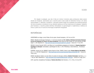 FACEBOOK
287
VOLTA AO SUMÁRIO
Em relação à avaliação, que não é feita em nenhum momento pelos professores deste estudo
através do Facebook, vale lembrar que o docente pode e deve avaliar de diferentes formas e em várias
oportunidades. E, utilizando o Facebook, o educador poderá chegar aos resultados que pretende alcançar
de forma inovadora e envolvente do que utilizando apenas as formas tradicionais de avaliação. Avaliando
pelo Facebook, o docente poderá identificar dificuldades na aprendizagem e implementar a melhoria do
ensino a partir de um mundo de informação virtualmente inesgotável.
REFERÊNCIAS
ACREDITAMOS em milagre. Jornal O Globo, Rio de Janeiro, Sessão Sociedade, p. 30. 6 set. de 2014.
BRASIL. Ministério da Educação. Resolução n. 13, de 24 de novembro de 2006. Institui as Diretrizes Curriculares Nacionais
do Curso de Graduação em Turismo e dá outras providências. Diário Oficial da União, Brasília, DF, 28 de novembro de 2006,
Seção 1, p. 96. Disponível em: <http://portal.mec.gov.br/cne/arquivos/pdf/rces13_06.pdf>. Acesso em: 17 nov. 2014.
BRESCIA, Amanda Tolomelli; COSTA, José Wilson da. As possibilidades pedagógicas do Facebook. In: Simpósio hipertexto e
tecnologias na educação: Comunidades e aprendizagem em rede, 4., 2012, Pernambuco. Anais Eletrônicos... Pernambuco:
UFPE, 2012.
FERREIRA, Jacques de Lima; GIMENEZ, Barbara Raquel do Prado; TORRES, Patrícia Lupion. Revista Digital da CVA-RICESU,
[S.l.], v. 7, n. 28. 2012. Disponível em: <http://pead.ucpel.tche.br/revistas/index.php/colabora/article/view/199>. Acesso em:
19 dez. 2014.
KENSKI, Vani Moreira. Gestão e uso das mídias em projetos de educação a distância. Revista E-Curriculum, São Paulo, v. 1, n.
1, dez./jul. 2005. Disponível em: <http://www.abed.org.br/congresso2005/por/pdf/115tce5.pdf>. Acesso em: 28 ago. 2014.
LEITE, Ligia Silva. Competências Tecnológicas. Revista Linha Direta, Belo Horizonte, v. 14, n. 156, p. 44, mar. 2011.
 